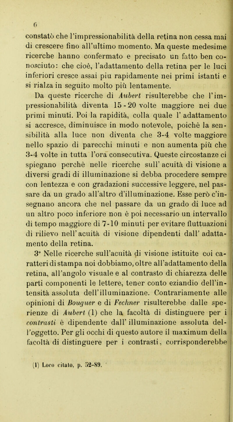 0 constatò che l'impressionabilità della retina non cessa mai di crescere fino all'ultimo momento. Ma queste medesime ricerche hanno confermato e precisato un fatto ben co- nosciuto: che cioè, l'adattamento della retina per le luci inferiori cresce assai più rapidamente nei primi istanti e si rialza in seguito molto più lentamente. Da queste ricerche di Aubert risulterebbe che l'im- pressionabilità diventa 15-20 volte maggiore nei due primi minuti. Poi la rapidità, colla quale 1' adattamento si accresce, diminuisce in modo notevole, poiché la sen- sibilità alla luce non diventa che 3-4 volte maggiore nello spazio di parecchi minuti e non aumenta più che 3-4 volte in tutta l'ora consecutiva. Queste circostanze ci spiegano perchè nelle ricerche siili' acuità di visione a diversi gradi di illuminazione si debba procedere sempre con lentezza e con gradazioni successive leggere, nel pas- sare da un grado all'altro d'illuminazione. Esse però c'in- segnano ancora che nel passare da un grado di luce ad un altro poco inferiore non è poi necessario un intervallo di tempo maggiore di 7-10 minuti per evitare fluttuazioni di rilievo nell'acuità di visione dipendenti dalY adatta- mento della retina. 3° Nelle ricerche sull'acuità di visione istituite coi ca- ratteri di stampa noi dobbiamo,oltre all'adattamento della retina, all'angolo visuale e al contrasto di chiarezza delle parti componenti le lettere, tener conto eziandio dell'in- tensità assoluta dell'illuminazione. Contrariamente alle opinioni di Bouguer e di Fechner risulterebbe dalle spe- rienze di Aubert (1) che la facoltà di distinguere per i contrasti è dipendente dall' illuminazione assoluta del- l'oggetto. Per gli occhi di questo autore il maximum della facoltà di distinguere per i contrasti, corrisponderebbe (1) Loro citato, p. ÌJ2-89.