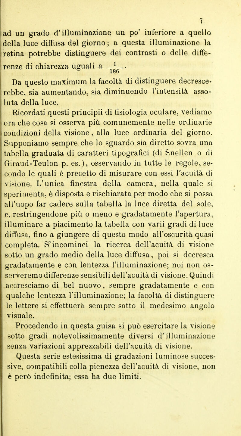 ad un grado d'illuminazione un po' inferiore a quello della luce diffusa del giorno; a questa illuminazione la retina potrebbe distinguere dei contrasti o delle diffe- renze di chiarezza uguali à . 1 . 186 Da questo maximum la facoltà di distinguere decresce- rebbe, sia aumentando, sia diminuendo l'intensità, asso- luta della luce. Ricordati questi priucipii di fisiologia oculare, vediamo ora che cosa si osserva più comunemente nelle ordinarie condizioni della visione, alla luce ordinaria del giorno. Supponiamo sempre che lo sguardo sia diretto sovra una tabella graduata di caratteri tipografici (di Snellen o di Giraud-Teulon p. es.), osservando in tutte le regole, se- condo le quali è precetto di misurare con essi l'acuità di visione. L'unica finestra della camera, nella quale si sperimenta, è disposta e rischiarata per modo che si possa all'uopo far cadere sulla tabella la luce diretta del sole, e, restringendone più o meno e gradatamente l'apertura, illuminare a piacimento la tabella con varii gradi di luce diffusa, fino a giungere di questo modo all'oscurità quasi completa. S'incominci la ricerca dell'acuità di visiono sotto un grado medio della luce diffusa, poi si decresca gradatamente e con lentezza l'illuminazione; noi non os- serveremo differenze sensibili dell'acuità di visione. Quindi accresciamo di bei nuovo, sempre gradatamente e con qualche lentezza l'illuminazione; la facoltà di distinguere le lettere si effettuerà sempre sotto il medesimo angolo visuale. Procedendo in questa guisa si può esercitare la visione sotto gradi notevolissimamente diversi d'illuminazione senza variazioni apprezzabili dell'acuità di visione. Questa serie estesissima di gradazioni luminose succes- sive, compatibili colla pienezza dell'acuità di visione, non è però indefinita: essa ha due limiti.