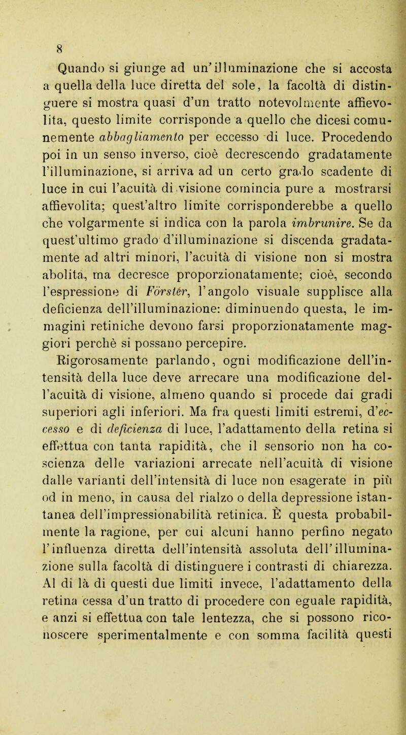 Quando si giunge ad un'illuminazione che si accosta a quella della luce diretta del sole, la facoltà di distin- guere si mostra quasi d'un tratto notevolmente affievo- lita, questo limite corrisponde a quello che dicesi comu- nemente abbagliamento per eccesso di luce. Procedendo poi in un senso inverso, cioè decrescendo gradatamente l'illuminazione, si arriva ad un certo grado scadente di luce in cui l'acuità divisione comincia pure a mostrarsi affievolita; quest'altro limite corrisponderebbe a quello che volgarmente si indica con la parola imbrunire. Se da quest'ultimo grado d'illuminazione si discenda gradata- mente ad altri minori, l'acuità di visione non si mostra abolita, ma decresce proporzionatamente; cioè, secondo l'espressione di Forster, l'angolo visuale supplisce alla deficienza dell'illuminazione: diminuendo questa, le im- magini retiniche devono farsi proporzionatamente mag- giori perchè si possano percepire. Rigorosamente parlando, ogni modificazione dell'in- tensità della luce deve arrecare una modificazione del- l'acuità di visione, almeno quando si procede dai gradi superiori agli inferiori. Ma fra questi limiti estremi, d'ec- cesso e di deficienza di luce, l'adattamento della retina si effettua con tanta rapidità, che il sensorio non ha co- scienza delle variazioni arrecate nell'acuità di visione dalle varianti dell'intensità di luce non esagerate in più od in meno, in causa del rialzo o della depressione istan- tanea dell'impressionabilità retinica. È questa probabil- mente la ragione, per cui alcuni hanno perfino negato l'influenza diretta dell'intensità assoluta dell'illumina- zione sulla facoltà di distinguere i contrasti di chiarezza. Al di là di questi due limiti invece, l'adattamento della retina cessa d'un tratto di procedere con eguale rapidità, e anzi si effettua con tale lentezza, che si possono rico- noscere sperimentalmente e con somma facilità questi