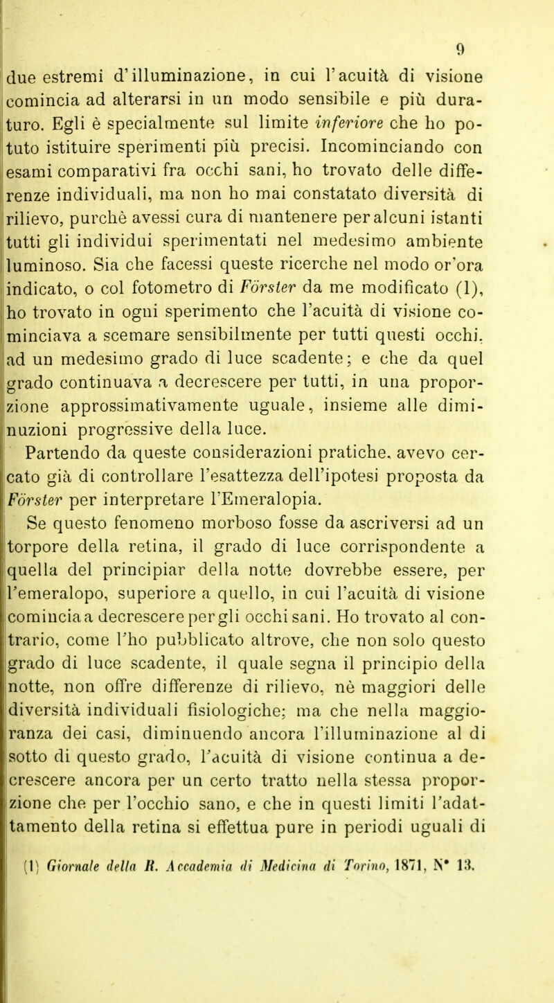 ! due estremi d'illuminazione, in cui l'acuità di visione (comincia ad alterarsi in un modo sensibile e più dura- turo. Egli è specialmente sul limite inferiore che ho po- tuto istituire sperimenti più precisi. Incominciando con esami comparativi fra occhi sani, ho trovato delle diffe- renze individuali, ma non ho mai constatato diversità di rilievo, purché avessi cura di mantenere per alcuni istanti tutti gli individui sperimentati nel medesimo ambiente luminoso. Sia che facessi queste ricerche nel modo or'ora indicato, o col fotometro di Forster da me modificato (1), ho trovato in ogni sperimento che l'acuità di visione co- minciava a scemare sensibilmente per tutti questi occhi, ad un medesimo grado di luce scadente; e che da quel jlgrado continuava a decrescere per tutti, in una propor- zione approssimativamente uguale, insieme alle dimi- nuzioni progressive della luce. Partendo da queste considerazioni pratiche, avevo cer- cato già di controllare l'esattezza dell'ipotesi proposta da Forster per interpretare l'Emeralopia. Se questo fenomeno morboso fosse da ascriversi ad un torpore della retina, il grado di luce corrispondente a quella del principiar della notte dovrebbe essere, per Femeralopo, superiore a quello, in cui l'acuità di visione comincia a decrescere per gli occhi sani. Ho trovato al con- trario, come Tho pubblicato altrove, che non solo questo grado di luce scadente, il quale segna il principio della notte, non offre differenze di rilievo, nò maggiori delle diversità individuali fisiologiche; ma che nella maggio- ranza dei casi, diminuendo ancora l'illuminazione al di sotto di questo grado, l'acuità di visione continua a de- crescere ancora per un certo tratto nella stessa propor- zione che per l'occhio sano, e che in questi limiti l'adat- tamento della retina si effettua pure in periodi uguali di (1) Giornale della lì. Accademia di Medicina di Torino, 1871, N* 13,