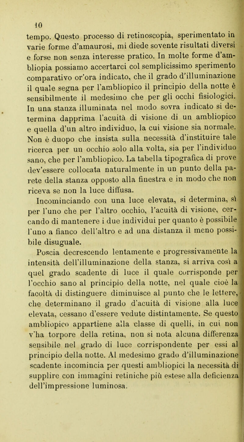 IO tempo. Questo processo di retinoscopia, sperimentato in varie forme d'amaurosi, mi diede sovente risultati diversi e forse non senza interesse pratico. In molte forme d'am- bliopia possiamo accertarci col semplicissimo sperimento comparativo or'ora indicato, che il grado d'illuminazione il quale segna per l'ambliopico il principio della notte è sensibilmente il medesimo che per gli occhi fisiologici. In una stanza illuminata nel modo sovra indicato si de- termina dapprima l'acuità di visione di un ambliopico e quella d'un altro individuo, la cui visione sia normale. Non è duopo che insista sulla necessità d'instituire tale ricerca per un occhio solo alla volta, sia per l'individuo sano, che per l'ambliopico. La tabella tipografica di prove dev'essere collocata naturalmente in un punto della pa- rete della stanza opposto alla finestra e in modo che non riceva se non la luce diffusa. Incominciando con una luce elevata, si determina, sì per l'uno che per l'altro occhio, l'acuità di visione, cer- cando di mantenere i due individui per quanto è possibile l'uno a fianco dell'altro e ad una distanza il meno possi- bile disuguale. Poscia decrescendo lentamente e progressivamente la intensità dell'illuminazione della stanza, si arriva cosi a quei grado scadente di luce il quale currisponde per l'occhio sano al principio della notte, nel quale cioè la facoltà di distinguere diminuisce al punto che le lettere, che determinano il grado d'acuità di visione alla luce elevata, cessano d'essere vedute distintamente. Se questo ambliopico appartiene alla classe di quelli, in cui non v'ha torpore della retina, non si nota alcuna differenza sensibile nel grado di luce corrispondente per essi al principio della notte. Al medesimo grado d'illuminazione scadente incomincia per questi ambliopici la necessità di supplire con immagini retiniche più estese alla deficienza dell'impressione luminosa.