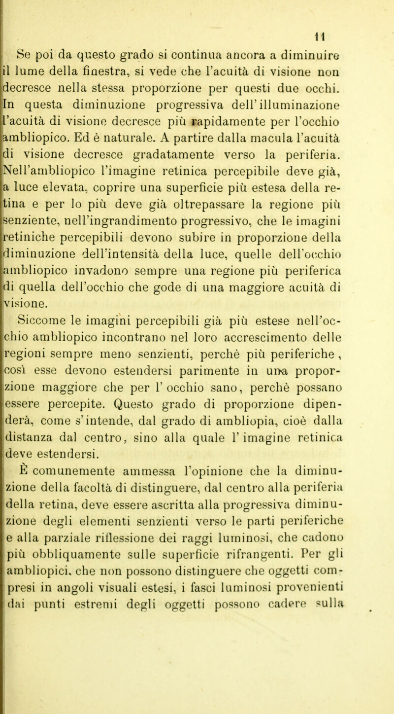 Se poi da questo grado si continua ancora a diminuire il lume della finestra, si vede che l'acuità di visione non decresce nella stessa proporzione per questi due occhi. In questa diminuzione progressiva dell'illuminazione l'acuità di visione decresce più rapidamente per l'occhio jambliopico. Ed è naturale. A partire dalla macula l'acuità di visione decresce gradatamente verso la periferia. Nell'ambliopico l'imagine retinica percepibile deve già, a luce elevata, coprire una superfìcie più estesa della re- tina e per lo più deve già oltrepassare la regione più senziente, nell'ingrandimento progressivo, che le imagini retiniche percepibili devono subire in proporzione della diminuzione dell'intensità della luce, quelle dell'occhio lambliopico invadono sempre una regione più periferica di quella dell'occhio che gode di una maggiore acuità di visione. Siccome le imagini percepibili già più estese nell'oc- chio ambliopico incontrano nel loro accrescimento delle regioni sempre meno senzienti, perchè più periferiche , cosi esse devono estendersi parimente in ui>a propor- zione maggiore che per l'occhio sano, perchè possano essere percepite. Questo grado di proporzione dipen- derà, come s'intende, dal grado di ambliopia, cioè dalla distanza dal centro, sino alla quale l'imagine retinica deve estendersi. È comunemente ammessa l'opinione che la diminu- zione della facoltà di distinguere, dal centro alla periferia della retina, deve essere ascritta alla progressiva diminu- zione degli elementi senzienti verso le parti periferiche e alla parziale riflessione dei raggi luminosi, che cadono più obbliquamente sulle superficie rifrangenti. Per gli ambliopicu che non possono distinguere che oggetti com- presi in angoli visuali estesi, i fasci luminosi provenienti dai punti estremi degli oggetti possono cadere Milla