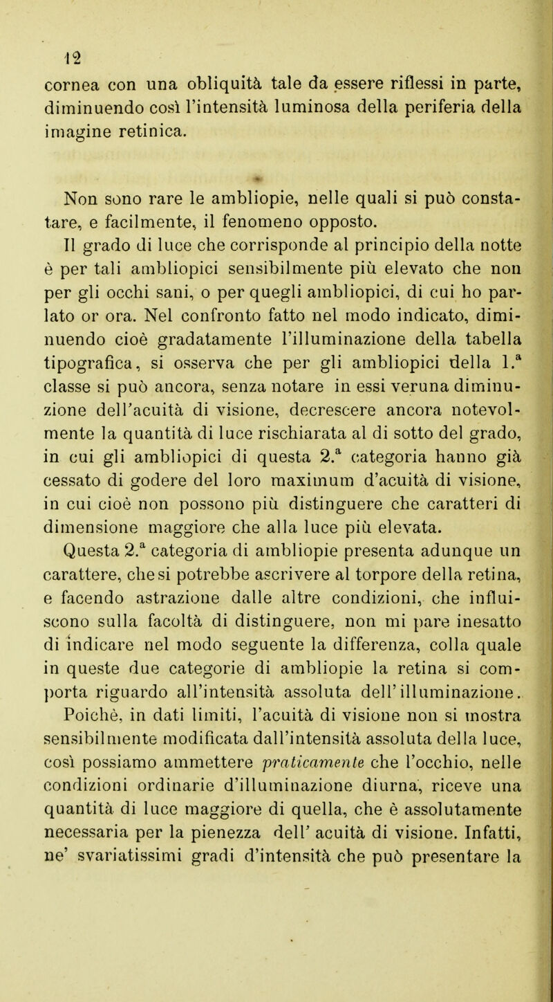 li cornea con una obliquità tale da essere riflessi in parte, diminuendo così l'intensità luminosa della periferia della imagine retinica. Non sono rare le ambliopie, nelle quali si può consta- tare, e facilmente, il fenomeno opposto. Il grado di luce che corrisponde al principio della notte è per tali ambliopici sensibilmente più elevato che non per gli occhi sani, o per quegli ambliopici, di cui ho par- lato or ora. Nel confronto fatto nel modo indicato, dimi- nuendo cioè gradatamente l'illuminazione della tabella tipografica, si osserva che per gli ambliopici della l.a classe si può ancora, senza notare in essi veruna diminu- zione dell'acuità di visione, decrescere ancora notevol- mente la quantità di luce rischiarata al di sotto del grado, in cui gli ambliopici di questa 2.a categoria hanno già cessato di godere del loro maximum d'acuità di visione, in cui cioè non possono più distinguere che caratteri di dimensione maggiore che alla luce più elevata. Questa 2.a categoria di ambliopie presenta adunque un carattere, che si potrebbe ascrivere al torpore della retina, e facendo astrazione dalle altre condizioni, che influi- scono sulla facoltà di distinguere, non mi pare inesatto di indicare nel modo seguente la differenza, colla quale in queste due categorie di ambliopie la retina si com- porta riguardo all'intensità assoluta dell'illuminazione. Poiché, in dati limiti, l'acuità di visione non si mostra sensibilmente modificata dall'intensità assoluta della luce, così possiamo ammettere praticamente che l'occhio, nelle condizioni ordinarie d'illuminazione diurna, riceve una quantità di luce maggiore di quella, che è assolutamente necessaria per la pienezza dell' acuità di visione. Infatti, ne' svanitissimi gradi d'intensità che può presentare la