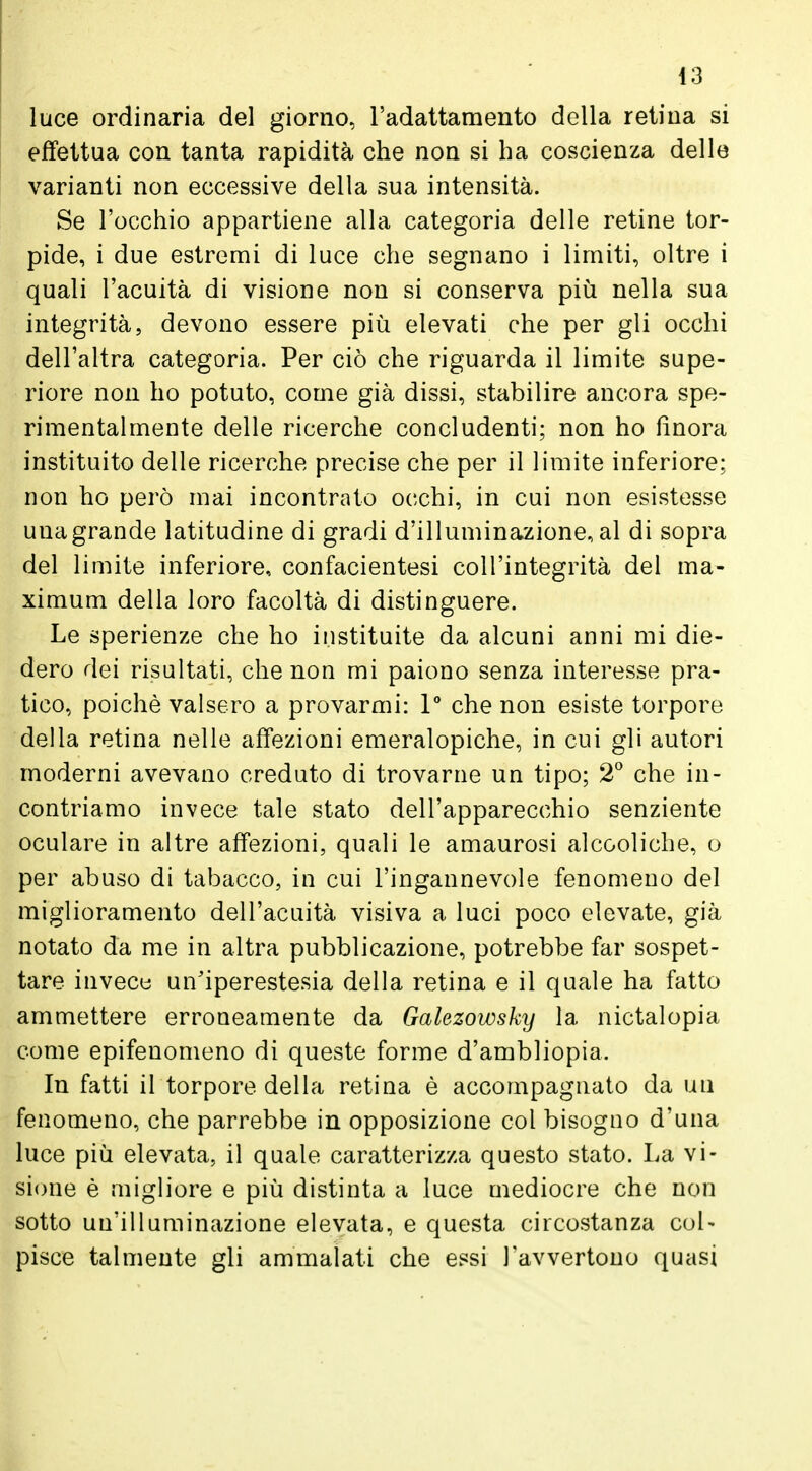 luce ordinaria del giorno, l'adattamento della retina si effettua con tanta rapidità che non si ha coscienza delle varianti non eccessive della sua intensità. Se l'occhio appartiene alla categoria delle retine tor- pide, i due estremi di luce che segnano i limiti, oltre i quali l'acuità di visione non si conserva più nella sua integrità, devono essere più elevati che per gli occhi dell'altra categoria. Per ciò che riguarda il limite supe- riore non ho potuto, come già dissi, stabilire ancora spe- rimentalmente delle ricerche concludenti; non ho finora instituito delle ricerche precise che per il limite inferiore; non ho però mai incontrato occhi, in cui non esistesse una grande latitudine di gradi d'illuminazione, al di sopra del limite inferiore, confacientesi coll'integrità del ma- ximum della loro facoltà di distinguere. Le sperienze che ho instituite da alcuni anni mi die- dero dei risultati, che non mi paiono senza interesse pra- tico, poiché valsero a provarmi: 1° che non esiste torpore della retina nelle affezioni emeralopiche, in cui gli autori moderni avevano creduto di trovarne un tipo; 2° che in- contriamo invece tale stato dell'apparecchio senziente oculare in altre affezioni, quali le amaurosi alcooliche, o per abuso di tabacco, in cui l'ingannevole fenomeno del miglioramento dell'acuità visiva a luci poco elevate, già notato da me in altra pubblicazione, potrebbe far sospet- tare invece un'iperestesia della retina e il quale ha fatto ammettere erroneamente da Galezowsky la nictalopia come epifenomeno di queste forme d'ambliopia. In fatti il torpore della retina è accompagnato da un fenomeno, che parrebbe in opposizione col bisogno d'una luce più elevata, il quale caratterizza questo stato. La vi- sione è migliore e più distinta a luce mediocre che non sotto un'illuminazione elevata, e questa circostanza col- pisce talmente gli ammalati che essi l'avvertono quasi