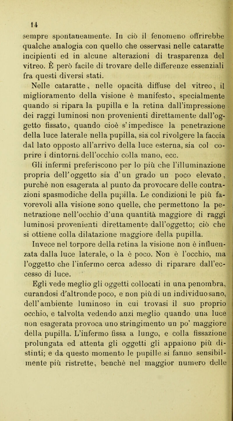 sempre spontaneamente. In ciò il fenomeno offrirebbe qualche analogia con quello che osservasi nelle cataratte incipienti ed in alcune alterazioni di trasparenza del vitreo. È però facile di trovare delle differenze essenziali fra questi diversi stati. Nelle cataratte, nelle opacità diffuse del vitreo, il miglioramento della visione è manifesto, specialmente quando si ripara la pupilla e la retina dall'impressione dei raggi luminosi non provenienti direttamente dall'og- getto fissato, quando cioè s'impedisce la penetrazione della luce laterale nella pupilla, sia col rivolgere la faccia dal lato opposto all'arrivo della luce esterna, sia col co- prire i dintorni dell'occhio colla mano, ecc. Gli infermi preferiscono per lo più che l'illuminazione propria dell'oggetto sia d'un grado un poco elevato, purché non esagerata al punto da provocare delle contra- zioni spasmodiche della pupilla. Le condizioni le più fa- vorevoli alla visione sono quelle, che permettono la pe- netrazione nell'occhio d'una quantità maggiore di raggi luminosi provenienti direttamente dall'oggetto; ciò che si ottiene colla dilatazione maggiore della pupilla. Invece nel torpore della retina la visione non è influen- zata dalla luce laterale, o la è poco. Non è l'occhio, ma l'oggetto che l'infermo cerca adesso di riparare dall'ec- cesso di luce. Egli vede meglio gli oggetti collocati in una penombra, curandosi d'altronde poco, e non più di un individuo sano, dell'ambiente luminoso in cui trovasi il suo proprio occhio, e talvolta vedendo anzi meglio quando una luce non esagerata provoca uno stringimento un po' maggiore della pupilla. L'infermo fìssa a lungo, e colla fissazione prolungata ed attenta gli oggetti gli appaiono più di- stinti; e da questo momento le pupille si fanno sensibil- mente più ristrette, benché nel maggior numero delle