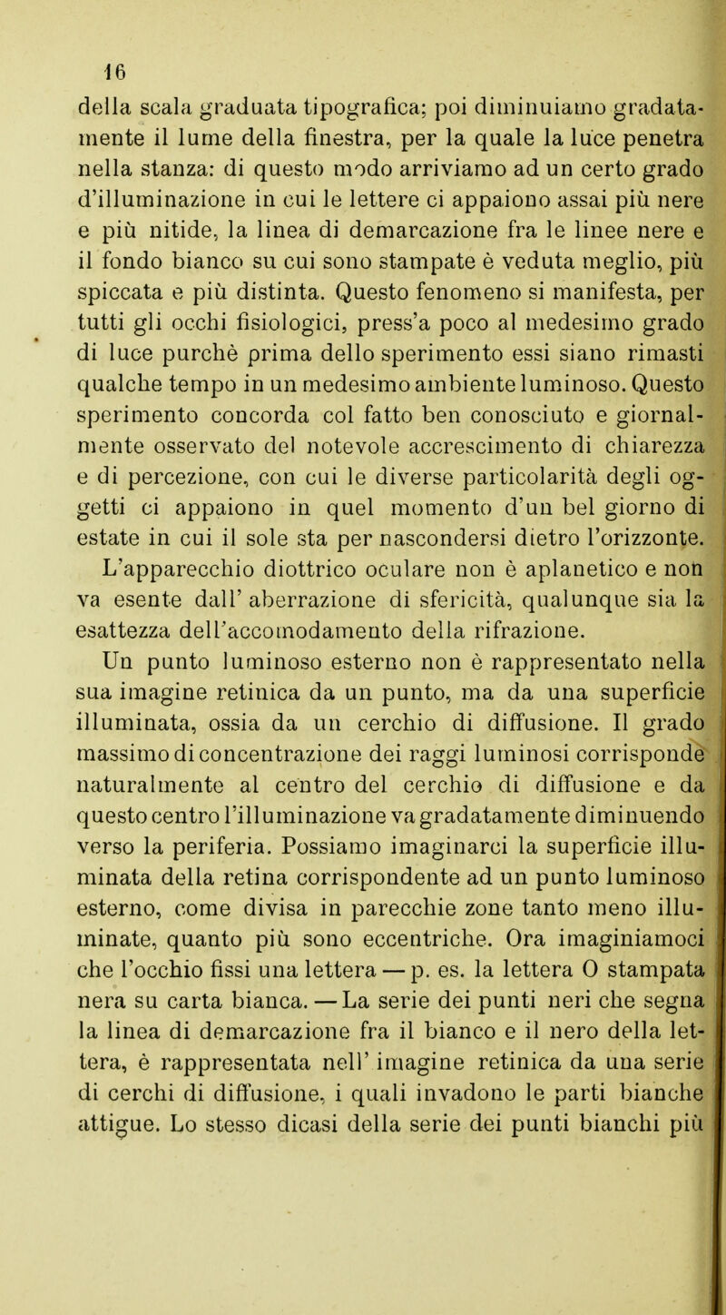 della scala graduata tipografica; poi diminuiamo gradata- mente il lume della finestra, per la quale la luce penetra nella stanza: di questo modo arriviamo ad un certo grado d'illuminazione in cui le lettere ci appaiono assai più nere e più nitide, la linea di demarcazione fra le linee nere e il fondo bianco su cui sono stampate è veduta meglio, più spiccata e più distinta. Questo fenomeno si manifesta, per tutti gli occhi fisiologici, press'a poco al medesimo grado di luce purché prima dello sperimento essi siano rimasti qualche tempo in un medesimo ambiente luminoso. Questo sperimento concorda col fatto ben conosciuto e giornal- mente osservato del notevole accrescimento di chiarezza e di percezione, con cui le diverse particolarità degli og- getti ci appaiono in quel momento d'un bel giorno di estate in cui il sole sta per nascondersi dietro l'orizzonte. L'apparecchio diottrico oculare non è aplanetico e non va esente dall'aberrazione di sfericità, qualunque sia la esattezza dell'accomodamento delia rifrazione. Un punto luminoso esterno non è rappresentato nella sua imagine retinica da un punto, ma da una superficie illuminata, ossia da un cerchio di diffusione. Il grado massimo di concentrazione dei raggi luminosi corrisponde naturalmente ai centro del cerchio di diffusione e da questo centro l'illuminazione va gradatamente diminuendo verso la periferia. Possiamo invaginarci la superfìcie illu- minata della retina corrispondente ad un punto luminoso esterno, come divisa in parecchie zone tanto meno illu- minate, quanto più sono eccentriche. Ora imaginiamoci che l'occhio fìssi una lettera — p. es. la lettera 0 stampata nera su carta bianca. —La serie dei punti neri che segna la linea di demarcazione fra il bianco e il nero della let- tera, è rappresentata nell' imagine retinica da una serie di cerchi di diffusione, i quali invadono le parti bianche attigue. Lo stesso dicasi della serie dei punti bianchi più