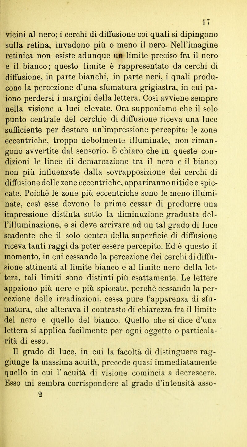 vicini al nero; i cerchi di diffusione coi quali si dipingono sulla retina, invadono più o meno il nero. Nell'imagine retinica non esiste adunque uà limite preciso fra il nero e il bianco; questo limite è rappresentato da cerchi di diffusione, in parte bianchi, in parte neri, i quali produ- cono la percezione d'una sfumatura grigiastra, in cui pa- iono perdersi i margini della lettera. Così avviene sempre nella visione a luci elevate. Ora supponiamo che il solo punto centrale del cerchio di diffusione riceva una luce sufficiente per destare un'impressione percepita: le zone eccentriche, troppo debolmente illuminate, non riman- gono avvertite dal sensorio. E chiaro che in queste con- dizioni le linee di demarcazione tra il nero e il bianco non più influenzate dalla sovrapposizione dei cerchi di diffusione delle zone eccentriche, appariranno nitide e spic- cate. Poiché le zone più eccentriche sono le meno illumi- nate, così esse devono le prime cessar di produrre una impressione distinta sotto la diminuzione graduata del- l'illuminazione, e si deve arrivare ad un tal grado di luce scadente che il solo centro della superficie di diffusione riceva tanti raggi da poter essere percepito. Ed è questo il momento, in cui cessando la percezione dei cerchi di diffu- sione attinenti al limite bianco e al limite nero della let- tera, tali limiti sono distinti più esattamente. Le lettere appaiono più nere e più spiccate, perchè cessando la per- cezione delle irradiazioni, cessa pure l'apparenza di sfu- matura, che alterava il contrasto di chiarezza fra il limite del nero e quello del bianco. Quello che si dice d'una lettera si applica facilmente per ogni oggetto o particola- rità di esso. Il grado di luce, in cui la facoltà di distinguere rag- giunge la massima acuità, precede quasi immediatamente quello in cui 1' acuità di visione comincia a decrescere. Esso mi sembra corrispondere al grado d'intensità asso- 2