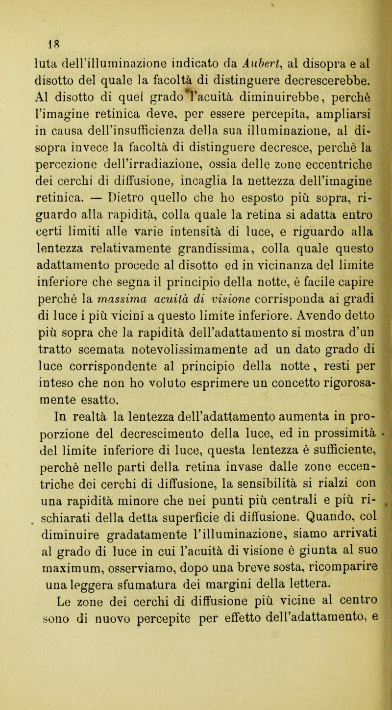 luta dell'illuminazione indicato da Aubert, al disopra e al disotto del quale la facoltà di distinguere decrescerebbe. Al disotto di quei grado*l'acuità diminuirebbe, perchè l'imagine retinica deve, per essere percepita, ampliarsi in causa dell'insufficienza della sua illuminazione, al di- sopra invece la facoltà di distinguere decresce, perchè la percezione dell'irradiazione, ossia delle zone eccentriche dei cerchi di diffusione, incaglia la nettezza dell'imagine retinica. — Dietro quello che ho esposto più sopra, ri- guardo alla rapidità, colla quale la retina si adatta entro certi limiti alle varie intensità di luce, e riguardo alla lentezza relativamente grandissima, colla quale questo adattamento procede al disotto ed in vicinanza del limite inferiore che segna il principio della notte, è facile capire perchè la massima acuità di visione corrisponda ai gradi di luce i più vicini a questo limite inferiore. Avendo detto più sopra che la rapidità dell'adattamento si mostra d'un tratto scemata notevolissimamente ad un dato grado di luce corrispondente al principio della notte, resti per inteso che non ho voluto esprimere un concetto rigorosa- mente esatto. In realtà la lentezza dell'adattamento aumenta in pro- porzione del decrescimento della luce, ed in prossimità del limite inferiore di luce, questa lentezza è sufficiente, perchè nelle parti della retina invase dalle zone eccen- triche dei cerchi di diffusione, la sensibilità si rialzi con una rapidità minore che nei punti più centrali e più ri- schiarati della detta superficie di diffusione. Quando, col diminuire gradatamente l'illuminazione, siamo arrivati al grado di luce in cui l'acuità di visione è giunta al suo maximum, osserviamo, dopo una breve sosta, ricomparire una leggera sfumatura dei margini della lettera. Le zone dei cerchi di diffusione più vicine ai centro sono di nuovo percepite per effetto dell'adattamento, e