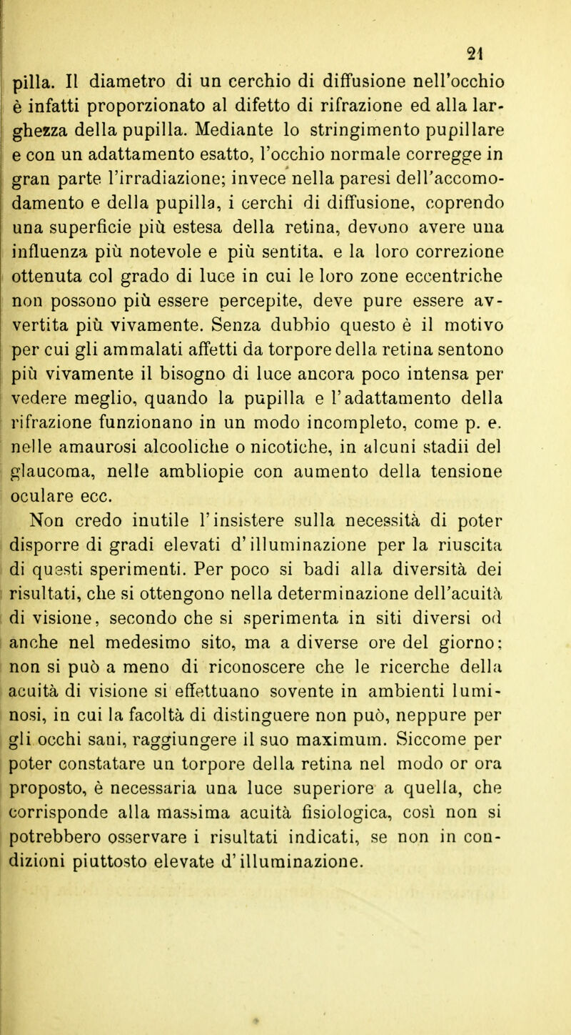 pilla. Il diametro di un cerchio di diffusione nell'occhio è infatti proporzionato al difetto di rifrazione ed alla lar- ghezza della pupilla. Mediante lo stringimento pupillare e con un adattamento esatto, l'occhio normale corregge in gran parte l'irradiazione; invece nella paresi dell'accomo- damento e della pupilla, i cerchi di diffusione, coprendo una superficie più estesa della retina, devono avere una influenza più notevole e più sentita, e la loro correzione ottenuta col grado di luce in cui le loro zone eccentriche non possono più essere percepite, deve pure essere av- vertita più vivamente. Senza dubbio questo è il motivo per cui gli ammalati affetti da torpore della retina sentono più vivamente il bisogno di luce ancora poco intensa per vedere meglio, quando la pupilla e l'adattamento della rifrazione funzionano in un modo incompleto, come p. e. nelle amaurosi alcooliche o nicotiche, in alcuni stadii del glaucoma, nelle ambliopie con aumento della tensione oculare ecc. Non credo inutile l'insistere sulla necessità di poter disporre di gradi elevati d'illuminazione per la riuscita di questi sperimenti. Per poco si badi alla diversità dei risultati, che si ottengono nella determinazione dell'acuità di visione, secondo che si sperimenta in siti diversi od anche nel medesimo sito, ma a diverse ore del giorno; non si può a meno di riconoscere che le ricerche della acuità di visione si effettuano sovente in ambienti lumi- nosi, in cui la facoltà di distinguere non può, neppure per gli occhi sani, raggiungere il suo maximum. Siccome per poter constatare un torpore della retina nel modo or ora proposto, è necessaria una luce superiore a quella, che corrisponde alla massima acuità fisiologica, così non si potrebbero osservare i risultati indicati, se non in con- dizioni piuttosto elevate d'illuminazione.