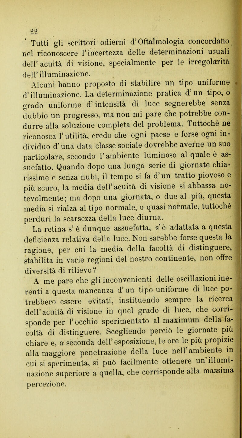 Tatti gli scrittori odierni d'Oftalmologia concordano nel riconoscere l'incertezza delle determinazioni usuali dell'acuità di visione, specialmente per le irregolarità ] dell'illuminazione. Alcuni hanno proposto di stabilire un tipo uniforme d'illuminazione. La determinazione pratica d'un tipo, o grado uniforme d'intensità di luce segnerebbe senza dubbio un progresso, ma non mi pare che potrebbe con- durre alla soluzione completa del problema. Tuttoché ne riconosca l'utilità, credo che ogni paese e forse ogni in- dividuo d'una data classe sociale dovrebbe averne un suo particolare, secondo l'ambiente luminoso al quale è as- suefatto. Quando dopo una lunga serie di giornate chia- rissime e senza nubi, il tempo si fa d'un tratto piovoso e più scuro, la media dell'acuità di visione si abbassa no- tevolmente; ma dopo una giornata, o due al più, questa media si rialza al tipo normale, o quasi normale, tuttoché perduri la scarsezza della luce diurna. La retina s' è dunque assuefatta, s'è adattata a questa deficienza relativa della luce. Non sarebbe forse questa la ragione, per cui la media della facoltà di distinguere, stabilita in varie regioni del nostro continente, non offre diversità di rilievo? A me pare che gli inconvenienti delle oscillazioni ine- renti a questa mancanza d'un tipo uniforme di luce po- trebbero essere evitati, instituendo sempre la ricerca dell'acuità di visione in quel grado di luce, che corri- sponde per l'occhio sperimentato al maximum della fa- coltà di distinguere. Scegliendo perciò le giornate più chiare e, a seconda dell'esposizione, le ore le più propizie alla maggiore penetrazione della luce nell'ambiente in cui si sperimenta, si può facilmente ottenere un'illumi- nazione superiore a quella, che corrisponde alla massima percezione.