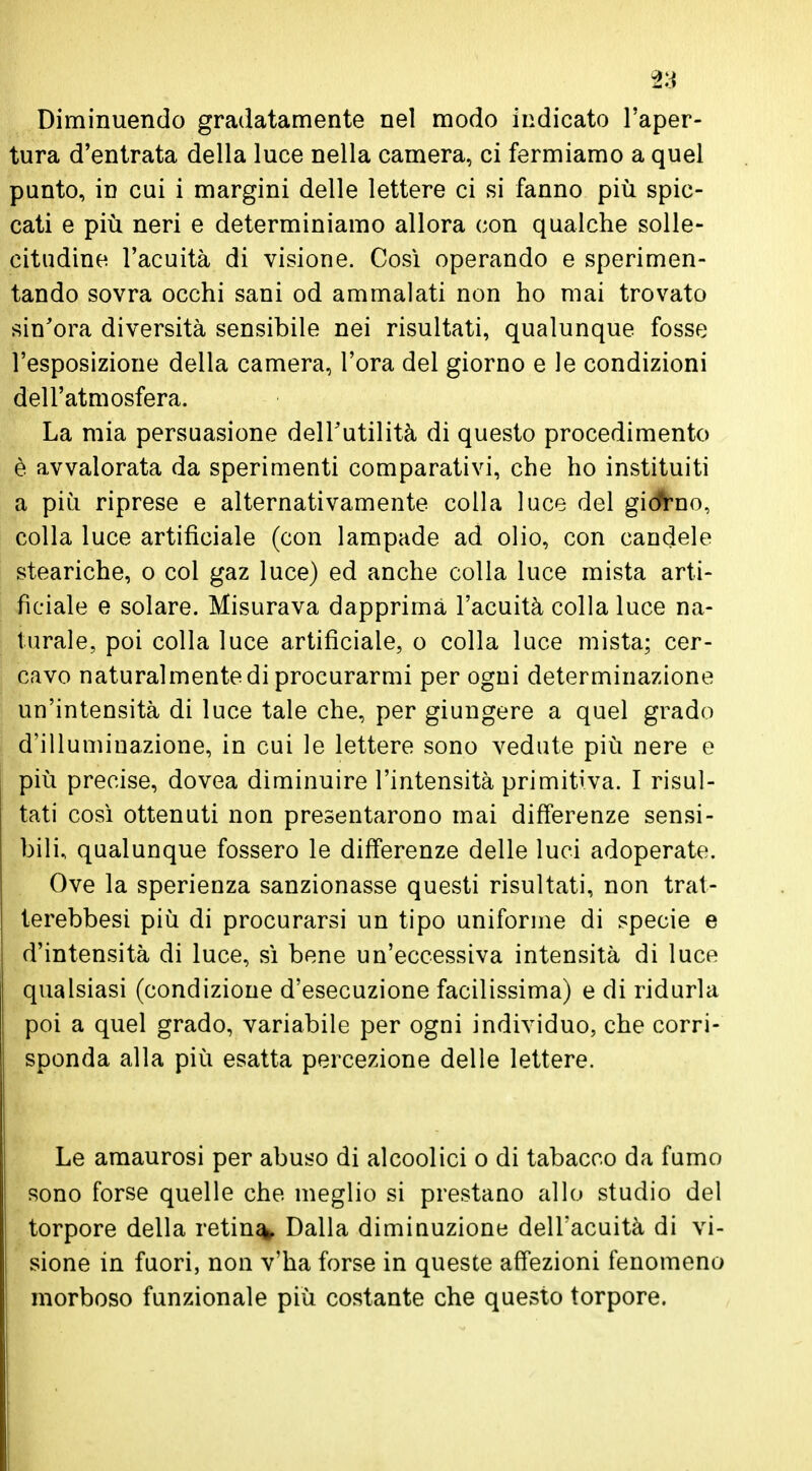Diminuendo gradatamente nel modo indicato l'aper- tura d'entrata della luce nella camera, ci fermiamo a quel punto, in cui i margini delle lettere ci si fanno più spic- cati e più neri e determiniamo allora con qualche solle- citudine l'acuità di visione. Così operando e sperimen- tando sovra occhi sani od ammalati non ho mai trovato sin'ora diversità sensibile nei risultati, qualunque fosse l'esposizione della camera, l'ora del giorno e le condizioni dell'atmosfera. La mia persuasione dell'utilità di questo procedimento è avvalorata da sperimenti comparativi, che ho instituiti a più riprese e alternativamente colla luce del giorno, colla luce artificiale (con lampade ad olio, con candele steariche, o col gaz luce) ed anche colla luce mista arti- ficiale e solare. Misurava dapprima l'acuità colla luce na- turale, poi colla luce artificiale, o colla luce mista; cer- cavo naturalmente di procurarmi per ogni determinazione un'intensità di luce tale che, per giungere a quel grado d'illuminazione, in cui le lettere sono vedute più nere e più precise, dovea diminuire l'intensità primitiva. I risul- tati così ottenuti non presentarono mai differenze sensi- bili, qualunque fossero le differenze delle luci adoperate. Ove la sperienza sanzionasse questi risultati, non trat- terebbesi più di procurarsi un tipo uniforme di specie e d'intensità di luce, sì bene un'eccessiva intensità di luce qualsiasi (condizione d'esecuzione facilissima) e di ridurla poi a quel grado, variabile per ogni individuo, che corri- sponda alla più esatta percezione delle lettere. Le amaurosi per abuso di alcoolici o di tabacco da fumo sono forse quelle che meglio si prestano allo studio del torpore della retina Dalla diminuzione dell'acuità di vi- sione in fuori, non v'ha forse in queste affezioni fenomeno morboso funzionale più costante che questo torpore.
