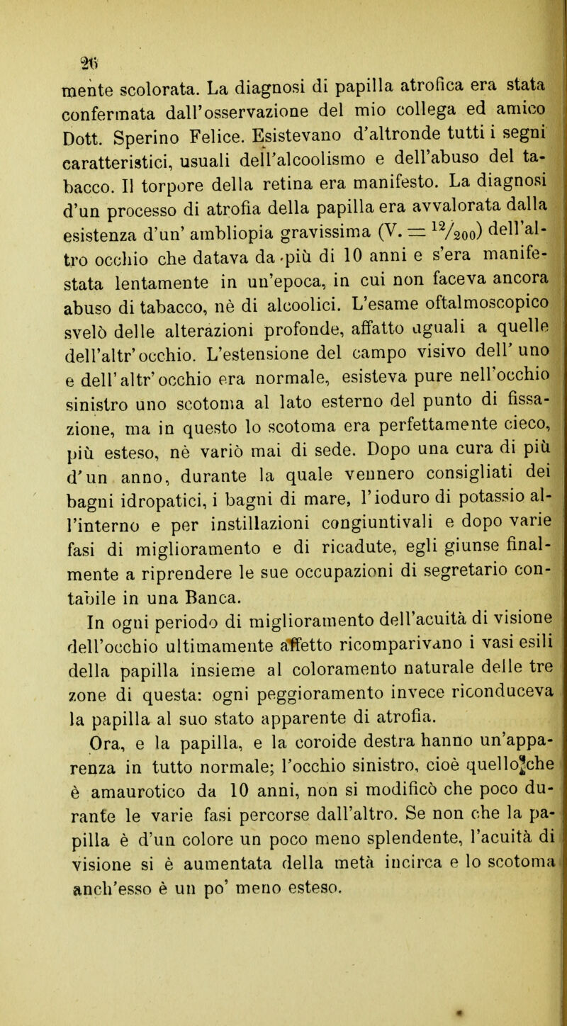 mente scolorata. La diagnosi di papilla atrofica era stata confermata dall'osservazione del mio collega ed amico Dott. Sperino Felice. Esistevano d'altronde tutti i segni caratteristici, usuali del Tal coolismo e dell'abuso del ta- bacco. Il torpore della retina era manifesto. La diagnosi d'un processo di atrofia della papilla era avvalorata dalla esistenza d'un' ambliopia gravissima (V. =z 12/2oo) dell'al- tro occhio che datava da-più di 10 anni e s'era manife- stata lentamente in un'epoca, in cui non faceva ancora abuso di tabacco, nè di alcoolici. L'esame oftalmoscopico svelò delle alterazioni profonde, affatto uguali a quelle dell'altr'occhio. L'estensione del campo visivo dell'uno e dell'altr'occhio era normale, esisteva pure nell'occhio sinistro uno scotoma al lato esterno del punto di fissa- zione, ma in questo lo scotoma era perfettamente cieco, più esteso, nè variò mai di sede. Dopo una cura di più d'un anno, durante la quale vennero consigliati dei bagni idropatici, i bagni di mare, l'ioduro di potassio al- l'interno e per instillazioni congiuntivali e dopo varie fasi di miglioramento e di ricadute, egli giunse final- mente a riprendere le sue occupazioni di segretario con- tabile in una Banca. In ogni periodo di miglioramento dell'acuità di visione dell'occhio ultimamente affetto ricomparivano i vasi esili della papilla insieme ai coloramento naturale delle tre zone di questa: ogni peggioramento invece riconduceva la papilla al suo stato apparente di atrofìa. Ora, e la papilla, e la coroide destra hanno un'appa- renza in tutto normale; l'occhio sinistro, cioè quellojche è amaurotico da 10 anni, non si modificò che poco du- rante le varie fasi percorse dall'altro. Se non che la pa- pilla è d'un colore un poco meno splendente, l'acuità di visione si è aumentata della metà incirca e lo scotoma anch'esso è un po' meno esteso.