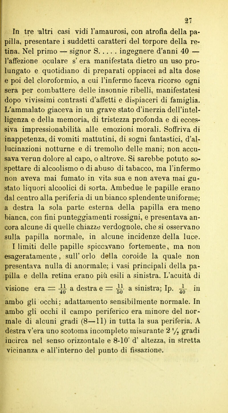 In tre altri casi vidi l'amaurosi, con atrofìa della pa- pilla, presentare i suddetti caratteri del torpore della re- ! tina. Nel primo — signor S ingegnere d'anni 40 — j l'affezione oculare s' era manifestata dietro un uso pro- lungato e quotidiano di preparati oppiacei ad alta dose e poi del cloroformio, a cui l'infermo faceva ricorso ogni sera per combattere delle insonnie ribelli, manifestatesi ! dopo vivissimi contrasti d'affetti e dispiaceri di famiglia. i L'ammalato giaceva in un grave stato d'inerzia dell'intel- ligenza e della memoria, di tristezza profonda e di ecces- siva impressionabilità alle emozioni morali. Soffriva di inappetenza, di vomiti mattutini, di sogni fantastici, d'al- lucinazioni notturne e di tremolìo delle mani; non accu- sava verun dolore al capo, o altrove. Si sarebbe potuto so- spettare di alcoolismo o di abuso di tabacco, ma l'infermo non aveva mai fumato in vita sua e non aveva mai gu- stato liquori alcoolici di sorta. Ambedue le papille erano dal centro alla periferia di un bianco splendente uniforme; a destra la sola parte esterna della papilla era meno bianca, con fini punteggiamenti rossigni, e presentava an- cora alcune di quelle chiazze verdognole, che si osservano sulla papilla normale, in alcune incidenze della luce. I limiti delle papille spiccavano fortemente, ma non esageratamente, sull' orlo della coroide la quale non presentava nulla di anormale; i vasi principali della pa- pilla e della retina erano più esili a sinistra. L'acuità di visione era = a destra e = a sinistra; Ip. in ambo gli occhi; adattamento sensibilmente normale. In ambo gli occhi il campo periferico era minore del nor- male di alcuni gradi (8—11) in tutta la sua periferia. A destra v'era uno scotoma incompleto misurante 2 gradi incirca nel senso orizzontale e 8-10' d' altezza, in stretta vicinanza e all'interno del punto di fissazione.