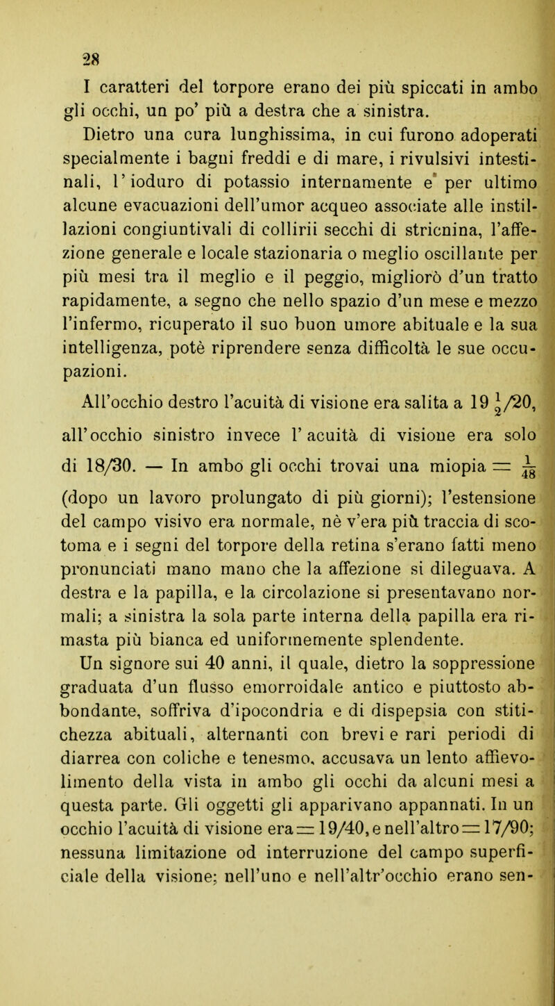 I caratteri del torpore erano dei più spiccati in ambo gli occhi, un po' più a destra che a sinistra. Dietro una cura lunghissima, in cui furono adoperati specialmente i bagni freddi e di mare, i rivulsivi intesti- nali, l'ioduro di potassio internamente e' per ultimo alcune evacuazioni dell'umor acqueo associate alle instil- lazioni congiuntivali di collidi secchi di stricnina, l'affe- zione generale e locale stazionaria o meglio oscillante per più mesi tra il meglio e il peggio, migliorò d'un tratto rapidamente, a segno che nello spazio d'un mese e mezzo l'infermo, ricuperato il suo buon umore abituale e la sua intelligenza, potè riprendere senza difficoltà le sue occu- pazioni. All'occhio destro l'acuità di visione era salita a 19 1/20, all'occhio sinistro invece l'acuità di visione era solo di 18/30. — In ambo gli occhi trovai una miopia = ~ (dopo un lavoro prolungato di più giorni); l'estensione del campo visivo era normale, nè v'era più traccia di sco- toma e i segni del torpore della retina s'erano fatti meno pronunciati mano mano che la affezione si dileguava. A destra e la papilla, e la circolazione si presentavano nor- mali; a sinistra la sola parte interna della papilla era ri- masta più bianca ed uniformemente splendente. Un signore sui 40 anni, il quale, dietro la soppressione graduata d'un flusso emorroidale antico e piuttosto ab- bondante, soffriva d'ipocondria e di dispepsia con stiti- chezza abituali, alternanti con brevi e rari periodi di diarrea con coliche e tenesmo, accusava un lento affievo- limento della vista in ambo gli occhi da alcuni mesi a questa parte. Gli oggetti gli apparivano appannati. In un occhio l'acuità di visione eraz= 19/40, e nell'altro = 17/90; nessuna limitazione od interruzione del campo superfi- ciale della visione; nell'uno e nell'altr'occhio erano sen-