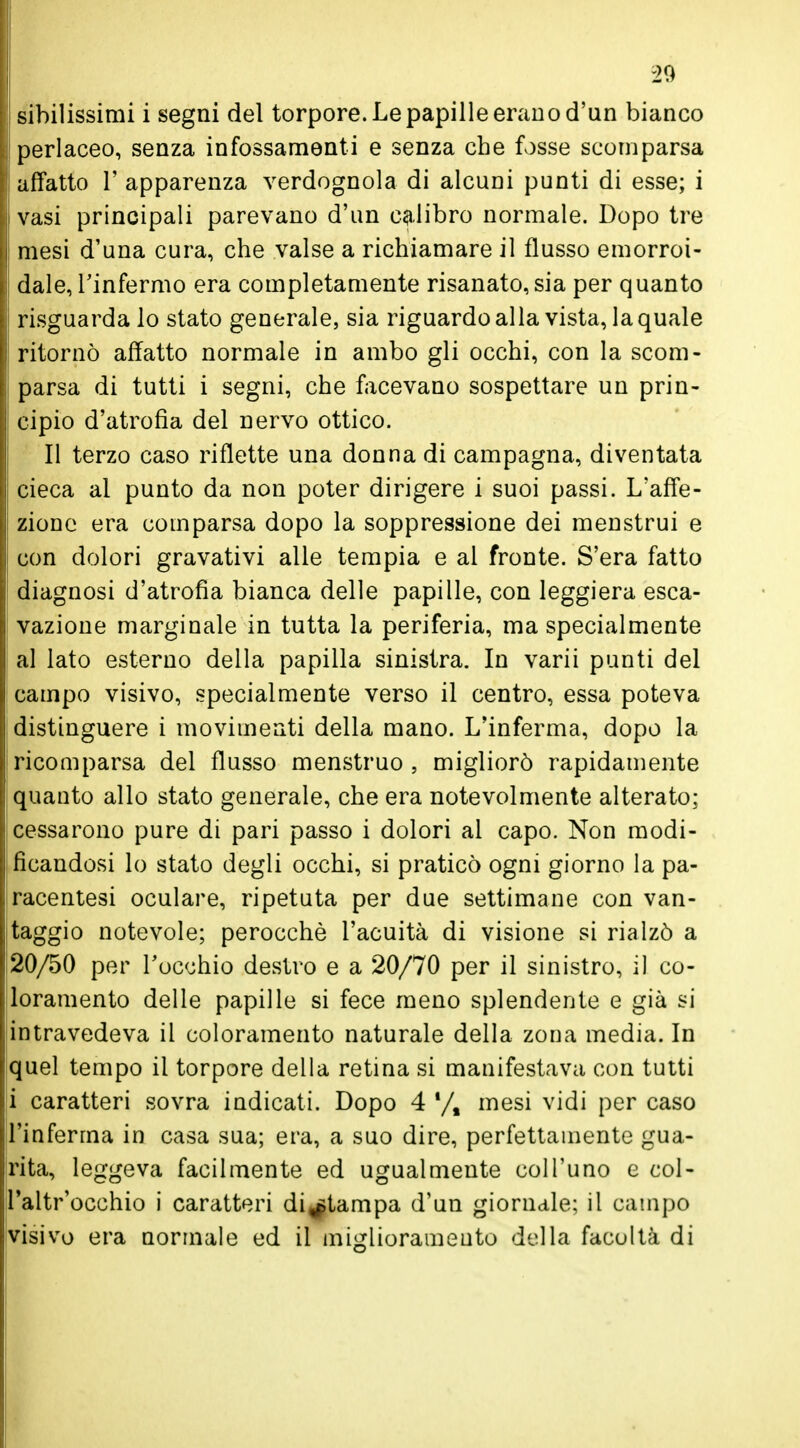 -20 sihilissimi i segni del torpore. Le papille erano d'un bianco perlaceo, senza infossamenti e senza che fosse scomparsa affatto 1' apparenza verdognola di alcuni punti di esse; i vasi principali parevano d'un calibro normale. Dopo tre mesi d'una cura, che valse a richiamare il flusso emorroi- dale, l'in fermo era completamente risanato, sia per quanto I risguardalo stato generale, sia riguardo alla vista, la quale ritornò affatto normale in ambo gli occhi, con la scom- parsa di tutti i segni, che facevano sospettare un prin- cipio d'atrofia del nervo ottico. Il terzo caso riflette una donna di campagna, diventata cieca al punto da non poter dirigere i suoi passi. L'afTe- ! zione era comparsa dopo la soppressione dei menstrui e con dolori gravativi alle tempia e al fronte. S'era fatto diagnosi d'atrofia bianca delle papille, con leggiera esca- vazione marginale in tutta la periferia, ma specialmente al lato esterno della papilla sinistra. In varii punti del campo visivo, specialmente verso il centro, essa poteva distinguere i movimenti della mano. L'inferma, dopo la ! ricomparsa del flusso menstruo , migliorò rapidamente quanto allo stato generale, che era notevolmente alterato; cessarono pure di pari passo i dolori al capo. Non modi- ficandosi lo stato degli occhi, si praticò ogni giorno la pa- racentesi oculare, ripetuta per due settimane con van- taggio notevole; perocché l'acuità di visione si rialzò a 20/50 per l'occhio destro e a 20/70 per il sinistro, il co- loramento delle papille si fece meno splendente e già si intravedeva il coloramento naturale della zona media. In quel tempo il torpore della retina si manifestava con tutti i caratteri sovra indicati. Dopo 4 mesi vidi per caso l'inferma in casa sua; era, a suo dire, perfettamente gua- rita, leggeva facilmente ed ugualmente coll'uno e col- l'altr'occhio i caratteri divampa d'un giornale; il campo visivo era normale ed il miglioramento della facoltà di