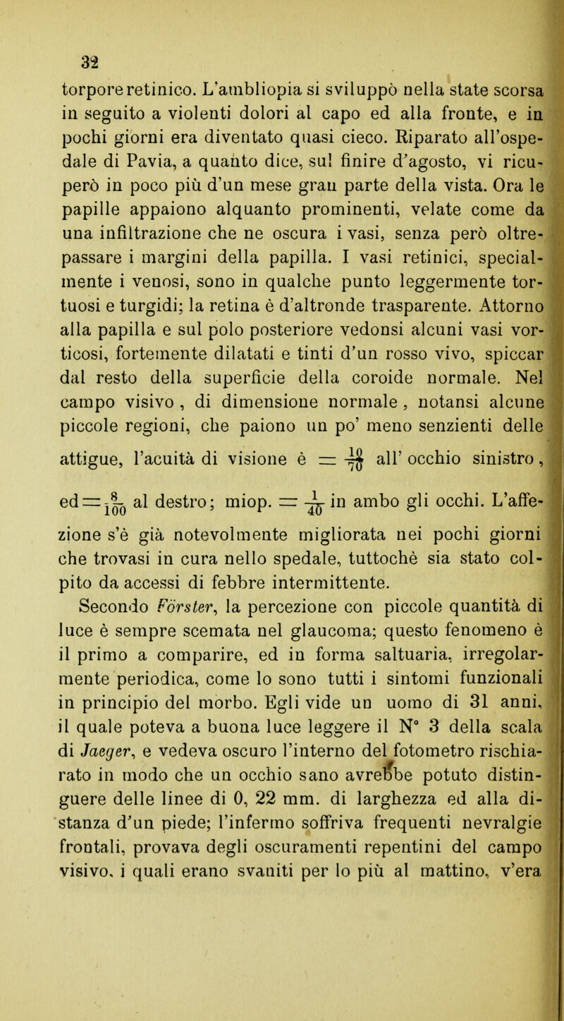 torpore retinico. L'ambliopia si sviluppò nella state scorsa in seguito a violenti dolori al capo ed alla fronte, e in pochi giorni era diventato quasi cieco. Riparato all'ospe- dale di Pavia, a quanto dice, sul finire d'agosto, vi ricu- però in poco più d'un mese gran parte della vista. Ora le papille appaiono alquanto prominenti, velate come da una infiltrazione che ne oscura i vasi, senza però oltre- passare i margini della papilla. I vasi retinici, special- mente i venosi, sono in qualche punto leggermente tor- tuosi e turgidi; la retina è d'altronde trasparente. Attorno alla papilla e sui polo posteriore vedonsi alcuni vasi vor- ticosi, fortemente dilatati e tinti d'un rosso vivo, spiccar dal resto della superficie della coroide normale. Nel campo visivo , di dimensione normale , notansi alcune piccole regioni, che paiono un po' meno senzienti delle attigue, l'acuità di visione è = ^ all' occhio sinistro, e(*~ì!c) a^ destro; mi°P- — j^ in ambo gli occhi. L'affe- zione s'è già notevolmente migliorata nei pochi giorni che trovasi in cura nello spedale, tuttoché sia stato col- pito da accessi di febbre intermittente. Secondo Forster, la percezione con piccole quantità di luce è sempre scemata nel glaucoma; questo fenomeno è il primo a comparire, ed in forma saltuaria, irregolar- mente periodica, come lo sono tutti i sintomi funzionali in principio del morbo. Egli vide un uomo di 31 anni, il quale poteva a buona luce leggere il N° 3 della scala di Jaeger, e vedeva oscuro l'interno del fotometro rischia- rato in modo che un occhio sano avrebbe potuto distin- guere delle linee di 0, 22 mm. di larghezza ed alla di- stanza d'un piede; l'infermo soffriva frequenti nevralgie frontali, provava degli oscuramenti repentini del campo visivo, i quali erano svaniti per lo più al mattino, v'era