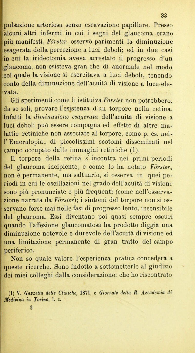 pulsazione arteriosa senza escavazione papillare. Presso alcuni altri infermi in cui i segni dei glaucoma erano più manifesti, Forster osservò parimenti la diminuzione esagerata della percezione a luci deboli; ed in due casi in cui la iridectomia aveva arrestato il progresso d'un glaucoma, non esisteva gran che di anormale nel modo col quale la visione si esercitava a luci deboli, tenendo conto della diminuzione dell'acuità di visione a luce ele- vata. Gli sperimenti come li istituiva Forster non potrebbero, da se soli, provare l'esistenza duu torpore nella retina. Infatti la diminuzione esagerata dell'acuità di visione a luci deboli può essere compagna ed effetto di altre ma- lattie retiniche non associate al torpore, come p. es. nel- l'Emeralopia, di piccolissimi scotomi disseminati nel campo occupato dalle immagini retiniche (1). Il torpore della retina s'incontra nei primi periodi del glaucoma incipiente, e come lo ha notato Forster\ non è permanente, ma saltuario, si osserva in quei pe- riodi in cui le oscillazioni nel grado dell'acuità di visione sono più pronunciate e più frequenti (come nell'osserva- zione narrata da Forster); i sintomi del torpore non si os- servano forse mai nelle fasi di progresso lento, insensibile del glaucoma. Essi diventano poi quasi sempre oscuri quando l'affezione glaucomatosa ha prodotto diggià una diminuzione notevole e durevole dell'acuità di visione ed una limitazione permanente di gran tratto del campo periferico. Non so quale valore l'esperienza pratica concederà a queste ricerche. Sono indotto a sottometterle al giudizio dei miei colleghi dalla considerazione: che ho riscontrato (1) V. Gazzetta delle Cliniche, 1871, c Giornale della H. Accademia di Medicina in Torino, 1. c. 3