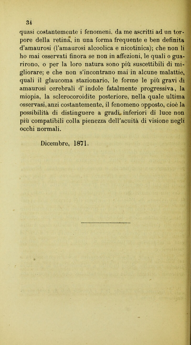 quasi costantemente i fenomeni, da me ascritti ad un tor- pore della retina, in una forma frequente e ben definita d'amaurosi (l'amaurosi alcoolica e nicotinica); che non li ho mai osservati finora se non in affezioni, le quali o gua- rirono, o per la loro natura sono più suscettibili di mi- gliorare; e che non s'incontrano mai in alcune malattie, quali il glaucoma stazionario, le forme le più gravi di amaurosi cerebrali d'indole fatalmente progressiva, la miopia, la sclerocoroidite posteriore, nella quale ultima osservasi, anzi costantemente, il fenomeno opposto, cioè la possibilità di distinguere a gradi inferiori di luce non più compatibili colla pienezza dell'acuità di visione negli occhi normali. Dicembre, 1871.