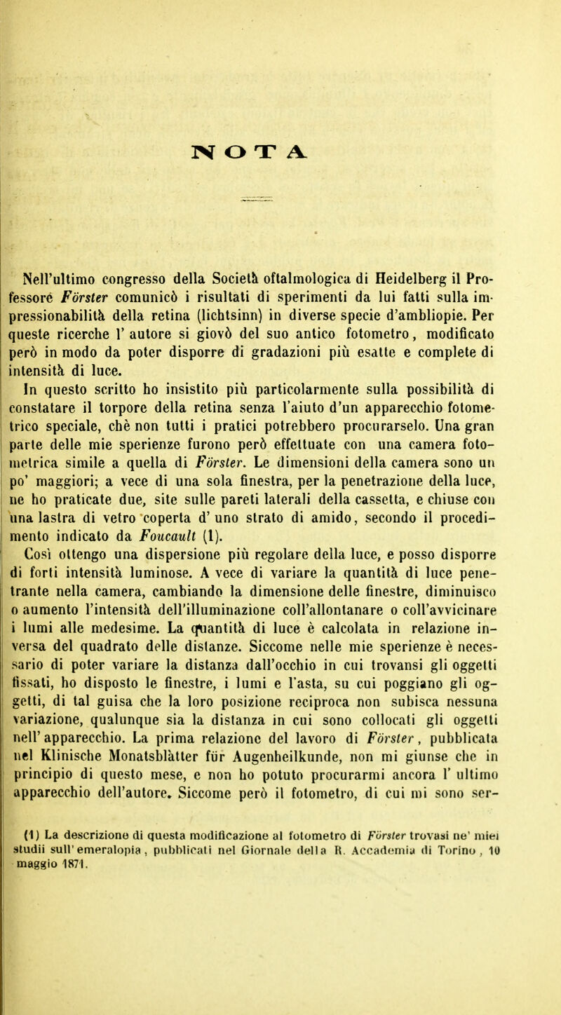 Nell'ultimo congresso della Società oftalmologica di Heidelberg il Pro- fessore Forster comunicò i risultati di sperimenti da lui fatti sulla im- pressionabilità della retina (lichtsinn) in diverse specie d'ambliopie. Per queste ricerche 1' autore si giovò del suo antico fotometro, modificato però in modo da poter disporre di gradazioni più esatte e complete di intensità di luce. In questo scritto ho insistito più particolarmente sulla possibilità di constatare il torpore della retina senza l'aiuto d'un apparecchio fotome- trico speciale, chè non tutti i pratici potrebbero procurarselo. Una gran parte delle mie sperienze furono però effettuate con una camera foto- metrica simile a quella di Forster. Le dimensioni della camera sono un po' maggiori; a vece di una sola finestra, per la penetrazione della luce, ne ho praticate due, site sulle pareti laterali della cassetta, e chiuse con una lastra di vetro coperta d'uno strato di amido, secondo il procedi- mento indicato da Foucault (1). Così ottengo una dispersione più regolare della luce, e posso disporre di forti intensità luminose. A vece di variare la quantità di luce pene- trante nella camera, cambiando la dimensione delle finestre, diminuisco 0 aumento l'intensità dell'illuminazione coll'allontanare o coll'avvicinare 1 lumi alle medesime. La quantità di luce è calcolata in relazione in- versa del quadrato delle disianze. Siccome nelle mie sperienze è neces- sario di poter variare la distanza dall'occhio in cui trovansi gli oggetti fissati, ho disposto le finestre, i lumi e l'asta, su cui poggiano gli og- getti, di tal guisa che la loro posizione reciproca non subisca nessuna variazione, qualunque sia la distanza in cui sono collocati gli oggetti nell' apparecchio. La prima relazione del lavoro di Forster, pubblicata nel Klinische Monatsblàtter fiir Augenheilkunde, non mi giunse che in principio di questo mese, e non ho potuto procurarmi ancora 1' ultimo apparecchio dell'autore. Siccome però il fotometro, di cui mi sono ser- ti) La descrizione di questa modificazione al fotometro di Forster trovasi ne' miei sludii sull'emeralopia, pubblicali nel Giornale della R. Accademia di Torino, 10 maggio 1871.
