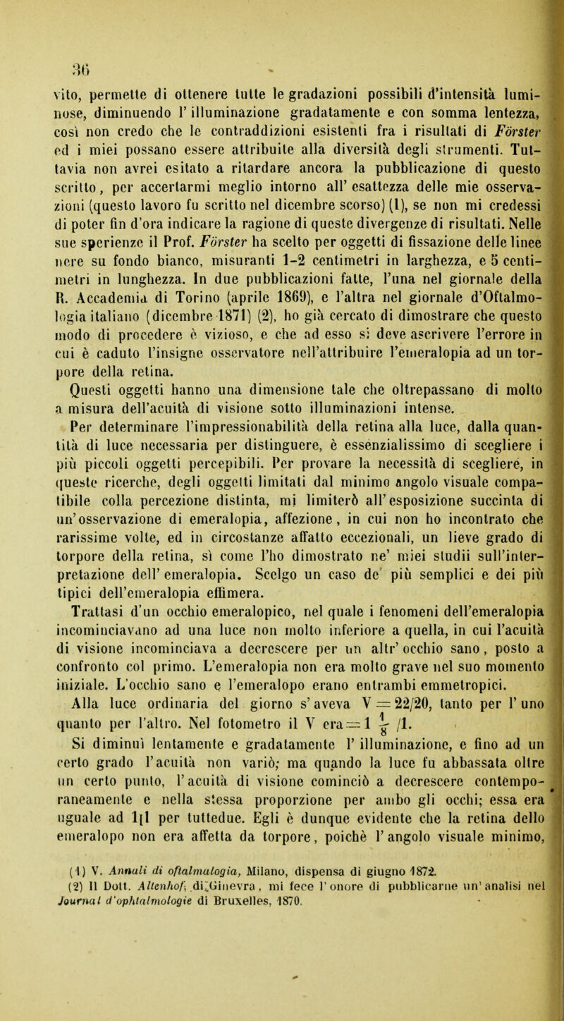 vito, permette di ottenere tutte le gradazioni possibili d'intensità lumi- l nose, diminuendo l'illuminazione gradatamente e con somma lentezza, così non credo che le contraddizioni esistenti fra i risultati di Forster ed i miei possano essere attribuite alla diversità degli strumenti. Tut- tavia non avrei esitato a ritardare ancora la pubblicazione di questo scritto, per accertarmi meglio intorno all'esattezza delle mie osserva- j zioni (questo lavoro fu scritto nel dicembre scorso) (l), se non mi credessi di poter fin d'ora indicare la ragione di queste divergenze di risultati. Nelle sue spcrienze il Prof. Forster ha scelto per oggetti di fissazione delle linee nere su fondo bianco, misuranti 1-2 centimetri in larghezza, e 5 centi- 1 metri in lunghezza. In due pubblicazioni fatte, l'una nel giornale della R. Accademia di Torino (aprile 1869), e l'altra nel giornale d'Oftalmo- ] logia italiano (dicembre 1871) (2), ho già cercato di dimostrare che questo j modo di procedere è vizioso, e che ad esso si deve ascrivere l'errore in j cui è caduto l'insigne osservatore nell'attribuire l'emeralopia ad un tor- j pore della retina. Questi oggetti hanno una dimensione tale che oltrepassano di mollo a misura dell'acuità di visione sotto illuminazioni intense. Per determinare l'impressionabilità della retina alla luce, dalla quan- ] tilà di luce necessaria per distinguere, è essenzialissimo di scegliere i più piccoli oggetti percepibili. Per provare la necessità di scegliere, in 1 queste ricerche, degli oggelti limitati dal minimo angolo visuale compa- tibile colla percezione distinta, mi limiterò all'esposizione succinta di un'osservazione di emeralopia, affezione, in cui non ho incontrato che rarissime volte, ed in circostanze affatto eccezionali, un lieve grado di ; torpore della relina, sì come l'ho dimostrato ne' miei sludii sulPinler- ì pretazione dell'emeralopia. Scelgo un caso de' più semplici e dei più : tipici dell'emeralopia effimera. Trattasi d'un occhio emeralopico, nel quale i fenomeni dell'emeralopia incominciavano ad una luce non molto inferiore a quella, in cui l'acuità di visione incominciava a decrescere per un altr' occhio sano, posto a '< confronto col primo. L'emeralopia non era molto grave nel suo momenlo iniziale. L'occhio sano e l'emeralopo erano entrambi emmetropici. Alla luce ordinaria del giorno s'aveva V = 22/20, tanto per l'uno quanto per l'altro. Nel fotometro il V era—1 \r 11. o Si diminuì lentamente e gradatamente 1' illuminazione, e fino ad un certo grado l'acuità non variò; ma quando la luce fu abbassata oltre un certo punto, l'acuità di visione cominciò a decrescere contempo- raneamente e nella stessa proporzione per ambo gli occhi; essa era uguale ad 1(1 per tuttedue. Egli è dunque evidente che la retina dello emeralopo non era affetta da torpore, poiché l'angolo visuale minimo, (1) V. Annali di oftalmalogia, Milano, dispensa di giugno 1872. (2) 11 Dott. Altenhof; di^Ginevra, mi fece l'onore di pubblicarne un'analisi nel Journal d'ophtalmologie di Bruxelles. 1870.