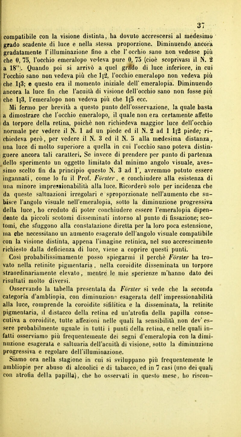 compatibile con la visione distinta, ha dovuto accrescersi al medesimo grado scadente di luce e nella slessa proporzione. Diminuendo ancora gradatamente l'illuminazione fino a che l'occhio sano non vedesse più che 0, 75, l'occhio emeralopo vedeva pure 0, 75 (cioè scoprivasi il N, 2 a 18). Quando poi si arrivò a quel grado di luce inferiore, in cui l'occhio sano non vedeva più che 1(2, l'occhio emeralopo non vedeva più che 1[3; e questo era il momento iniziale dell' emeralopia. Diminuendo ancora la luce fin che l'acuità di visione dell'occhio sano non fosse più che 1^3, l'emeralopo non vedeva più che 1[5 ecc. Mi fermo per brevità a questo punto dell'osservazione, la quale basta a dimostrare che l'occhio emeralopo, il quale non era certamente affetto da torpore della retina, poiché non richiedeva maggior luce dell'occhio normale per vedere il N. 1 ad un piede ed il N. 2 ad 1 1[2 piede; ri- chiedeva però, per vedere il N. 3 ed il N. 5 alla medesima distanza, una luce di molto superiore a quella in cui l'occhio sano poteva distin- guere ancora tali caratteri. Se invece di prendere per punto di partenza dello sperimento un oggetto limitato dal minimo angolo visuale, aves- simo scelto fin da principio questo N. 3 ad 1', avremmo potuto essere ingannali, come lo fu il Prof. Forster, e conchiudere alla esistenza di una minore impressionabilità alla luce. Ricorderò solo per incidenza che da queste saltuazioni irregolari e sproporzionate nell'aumento che su- bisce l'angolo visuale nell'emeralopia, sotto la diminuzione progressiva della luce, ho creduto di poter conchiudere essere l'emeralopia dipen- dente da piccoli scotomi disseminati intorno al punto di fissazione; sco- tomi, che sfuggono alla constatazione diretta per la loro poca estensione, ma che necessitano un aumento esagerato dell'angolo visuale compatibile con la visione distinta, appena l'imagine retinica, nel suo accrescimento richiesto dalla deficienza di luce, viene a coprire questi punti. Così probabilissimamente posso spiegarmi il perchè Forster ha tro- vato nella retinite pigmentaria, nella coroidite disseminata un torpore straordinariamente elevato, mentre le mie sperienze m'hanno dato dei risultali molto diversi. Osservando la tabella presentala da Forster si vede che la seconda categoria d'ambliopia, con diminuzione esagerala dell' impressionabilità alla luce, comprende la coroidite sifilitica e la disseminata, la retinite pigmentaria, il distacco della retina ed un'atrofia della papilla conse- cutiva a coroidite, tulle affezioni nelle quali la sensibilità non dev'es- sere probabilmente uguale in tutti i punti della retina, e nelle quali in- fatti osserviamo più frequentemente dei segni d'emeralopia con la dimi- nuzione esagerata e saltuaria dell'acuità di visione, sotto la diminuzione progressiva e regolare dell'illuminazione. Siamo ora nella stagione in cui si sviluppano più frequentemente le ambliopie per abuso di alcoolici e di tabacco, ed in 7 casi (uno dei quali con atrofia della papilla), che ho osservati in questo mese, ho riscon-