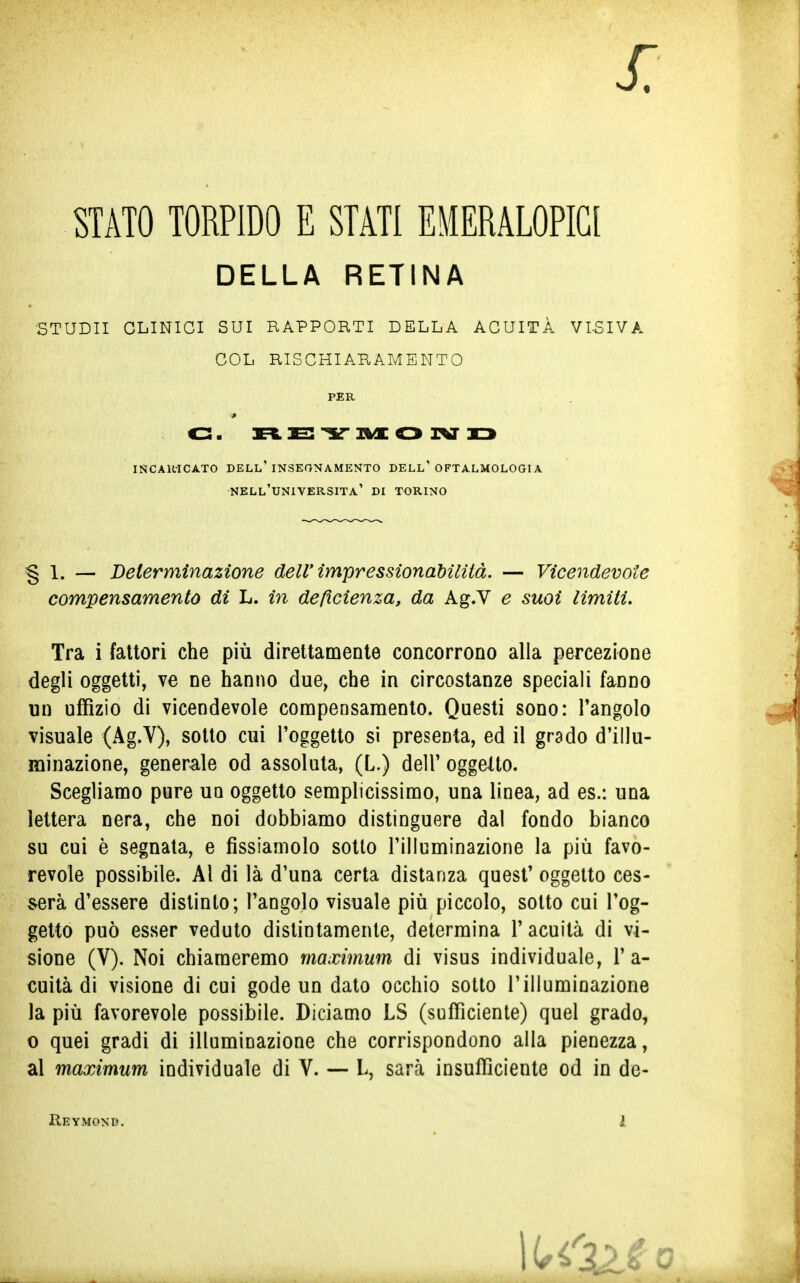 STATO TORPIDO E STATI EMERALOPIA DELLA RETINA STUDII CLINICI SUI RAPPORTI DELLA ACUITÀ VISIVA § 1. — Determinazione dell' impressionabilità. — Vicendevole compensamento di L. in deficienza, da Ag.V e suoi limiti. Tra i fattori che più direttamente concorrono alla percezione degli oggetti, ve ne hanno due, che in circostanze speciali fanno un uffizio di vicendevole compensamento. Questi sono: l'angolo visuale (Ag.V), sotto cui l'oggetto si presenta, ed il grado d'illu- minazione, generale od assoluta, (L.) dell' oggetto. Scegliamo pure un oggetto semplicissimo, una linea, ad es.: una lettera nera, che noi dobbiamo distinguere dal fondo bianco su cui è segnata, e fissiamolo sotto l'illuminazione la più favo- revole possibile. Al di là d'una certa distanza quest' oggetto ces- serà d'essere distinto; l'angolo visuale più piccolo, sotto cui l'og- getto può esser veduto distintamente, determina V acuità di vi- sione (V). Noi chiameremo maximum di visus individuale, 1'a- cuità di visione di cui gode un dato occhio sotto l'illuminazione la più favorevole possibile. Diciamo LS (sufficiente) quel grado, o quei gradi di illuminazione che corrispondono alla pienezza, al maximum individuale di V. — L, sarà insufficiente od in de- Reymond. 1 COL RISCHIARAMENTO PER INCARICATO DELL'INSEGNAMENTO DELL' OFTALMOLOGI A NELL'UNIVERSITÀ' DI TORINO