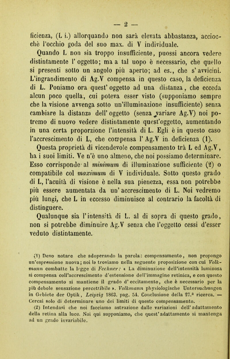 ché l'occhio goda del suo max. di V individuale. Quando L non sia troppo insufficiente, puossi ancora vedere distintamente l'oggetto; ma a tal uopo è necessario, che quello si presenti sotto un angolo più aperto; ad es., che s'avvicini. L'ingrandimento di Ag.V compensa in questo caso, la deficienza di L. Poniamo ora quest' oggetto ad una distanza, che ecceda alcun poco quella, cui poteva esser visto (supponiamo sempre che la visione avvenga sotto un'illuminazione insufficiente) senza cambiare la distanza dell' oggetto (senza ^variare Ag.V) noi po- tremo di nuovo vedere distintamente quest'oggetto, aumentando in una certa proporzione l'intensità di L. Egli è in questo caso l'accrescimento di L, che compensa ¥ Ag.V in. deficienza (1). Questa proprietà di vicendevole compensamento trà L ed Ag.V, ha i suoi limiti. Ve n'ò uno almeno, che noi possiamo determinare. Esso corrisponde- al minimum di illuminazione sufficiente (42) o compatibile col maximum di V individuale. Sotto questo grado di L, l'acuità di visione è nella sua pienezza, essa non potrebbe più essere aumentata da un' accrescimento di L. Noi vedremo più lungi, che L in eccesso diminuisce ai contrario la facoltà di distinguere. Qualunque sia l'intensità di L. al di sopra di questo grado, non si potrebbe diminuire Ag.V senza che l'oggetto cessi d'esser veduto distintamente. (1) Devo notare che adoperando la parola: compensamento, non propongo un'espressione nuova; noi la troviamo nella seguente proposizione con cui Volk- mann combatte la legge di Fechner: « La diminuzione dell'intensità luminosa si compensa coll'accrescimento d'estensione dell'immagine retinica, e con questo compensamento si mantiene il grado d'eccitamento, che è necessario per la più debole sensazione percettibile >. Volkmann physiologische Untersuehungen in Gebiete der Optik, Leipzig 1863. pag. 54. Conclusione della 27.a ricerca. — Cercai solo di determinare uno dei limiti di questo compensamento. (2) Intendasi che noi facciamo astrazione dalle variazioni dell' adattamento della retina alla luce. Noi qui supponiamo, che quest'adattamento si mantenga ad un grado invariabile.