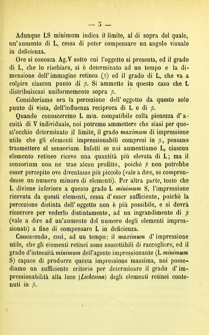 un'aumento di L, cessa di poter compensare un angolo visuale in deficienza. Ove si conosca Ag.V sotto cui l'oggetto si presenta, ed il grado di L, che lo rischiara, si è determinato ad un tempo e la di- mensione dell'immagine retinea (s) ed il grado di L, che va a colpire ciascun punto di p. Si ammette in questo caso che L distribuiscasi uniformemente sopra p. Consideriamo ora la percezione dell' oggetto da questo solo punto di vista, dell'influenza reciproca di L e di p. Quando conosceremo L min. compatibile colla pienezza d'a- cuità di V individuale, noi potremo ammettere che siasi per que- st'occhio determinato il limite, il grado maximum di impressione utile che gli elementi impressionàbili compresi in p, possano trasmettere al sensorium- Infatti se noi aumentiamo L, ciascun elemento retineo riceve una quantità più elevata di L; ma il sensorium non ne trae alcun profitto, poiché p non potrebbe esser percepito ove diventasse più piccolo (vale a dire, se compren- desse un numero minore di elementi). Per altra parte, tosto che L diviene inferiore a questo grado L minimum S, l'impressione ricevuta da questi elementi, cessa d'esser sufficiente, poiché la percezione distinta dell'oggetto non è più possibile, e si dovrà ricorrere per vederlo distintamente, ad un ingrandimento di p (vale a dire ad un'aumento del numero degli elementi impres- sionati) a fine di compensare L in deficienza. Conoscendo, così, ad un tempo: il maximum d'impressione utile, che gli elementi retinei sono suscettibili di raccogliere, ed il grado d'intensità minimum dell'agente impressionante (L minimum S) capace di produrre questa impressione massima, noi posse- diamo un sufficiente criterio per determinare il grado d'im- pressionabilità alla luce (Lichtsinn) degli elementi retinei conte- nuti in p.