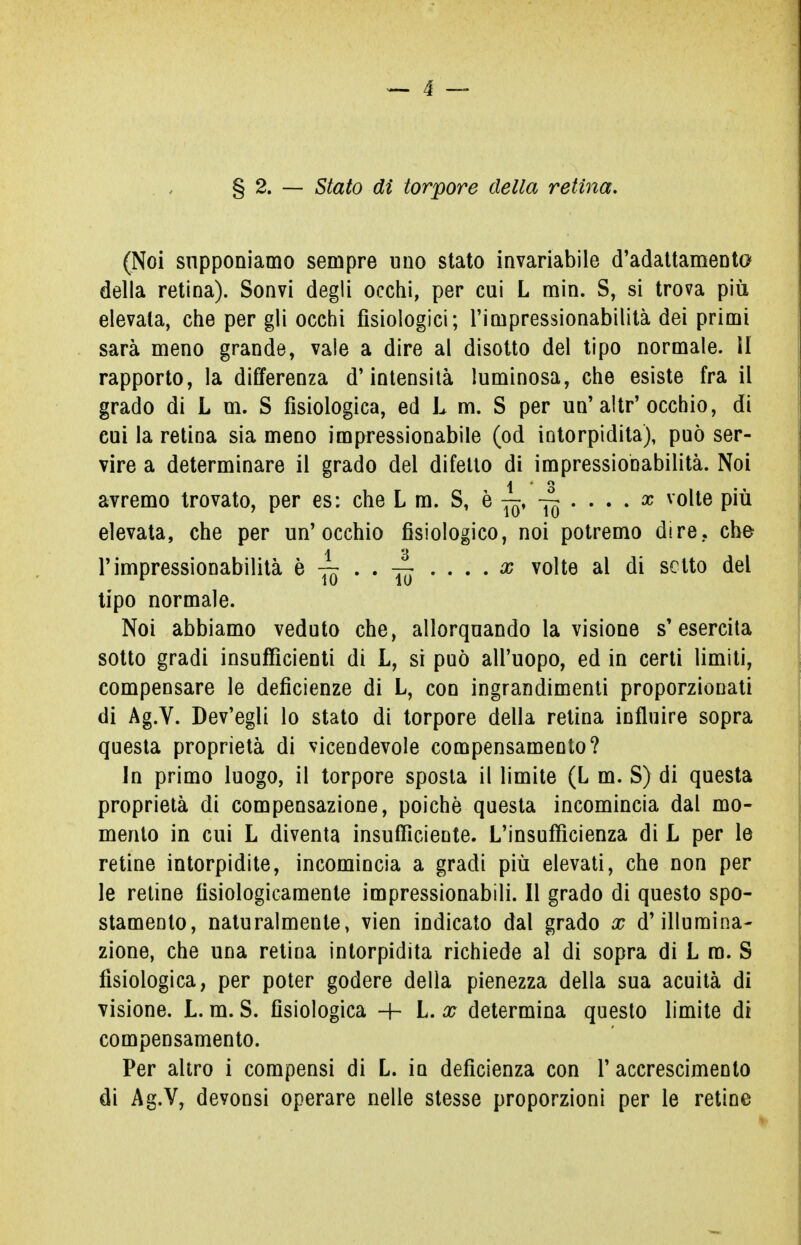 (Noi supponiamo sempre uno stato invariabile d'adattamento della retina). Sonvi degli occhi, per cui L min. S, si trova più elevata, che per gli occhi fisiologici; l'impressionabilità dei primi sarà meno grande, vale a dire al disotto del tipo normale. II rapporto, la differenza d'intensità luminosa, che esiste fra il grado di L m. S fisiologica, ed L m. S per un'altr'occhio, di cui la retina sia meno impressionabile (od intorpidita), può ser- vire a determinare il grado del difetto di impressionabilità. Noi avremo trovato, per es: che L m. S, è ~ Jq • • • • x v°^e elevata, che per un'occhio fisiologico, noi potremo dire, che l'impressionabilità è . . . . . . x volte al di setto del tipo normale. Noi abbiamo veduto che, allorquando la visione s'esercita sotto gradi insufficienti di L, si può all'uopo, ed in certi limiti, compensare le deficienze di L, con ingrandimenti proporzionati di Ag.V. Dev'egli lo stato di torpore della retina influire sopra questa proprietà di vicendevole compensamento? In primo luogo, il torpore sposta il limite (L m. S) di questa proprietà di compensazione, poiché questa incomincia dal mo- mento in cui L diventa insufficiente. L'insufficienza di L per le retine intorpidite, incomincia a gradi più elevati, che non per le retine fisiologicamente impressionabili. Il grado di questo spo- stamento, naturalmente, vien indicato dal grado x d'illumina- zione, che una retina intorpidita richiede al di sopra di L ra. S fisiologica, per poter godere della pienezza della sua acuità di visione. L. m. S. fisiologica + L. x determina questo limite di compensamento. Per altro i compensi di L. in deficienza con l'accrescimento di Ag.V, devonsi operare nelle stesse proporzioni per le retine