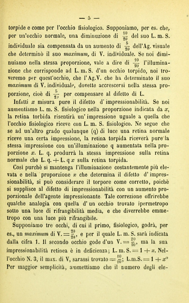 torpide e come per l'occhio fisiologico. Supponiamo, per es. che, io per un'occhio normale, una diminuzione di del suo L. m. S. individuale sia compensata da un aumento di dell'Ag. visuale che determinò il suo maximum, di V. individuale. Se noi dimi- 10 nuiamo nella stessa proporzione, vale a dire di l'illumina- zione che corrisponde ad L. m. S. d'un occhio torpido, noi tro- veremo per quest'occhio, che l'Ag.V. che ha determinato il suo maximum di V. individuale, dovette accrescersi nella stessa pro- porzione, cioè di 4: Per compensare al difetto di L. Infatti x misura pure il difetto d'impressionabilità. Se noi aumentiamo L. m. S. fisiologico nella proporzione indicata da xy la retina torbida risentirà un' impressione uguale a quella che l'occhio fisiologico riceve con L. m. S. fisiologico. Ne segue che se ad un'altro grado qualunque (q) di luce una retina normale riceve una certa impressione, la retina torpida riceverà pure la stessa impressione con un'illuminazione q aumentata nella pro- porzione x. L. q. produrrà la stessa impressione sulla retina normale che L. q. L. qx sulla retina torpida. Cosi purché si mantenga l'illuminazione costantemente più ele- vata e nella proporzione x che determina il difetto d'impres- sionabilità, si può considerare il torpore come corretto, poiché si supplisce al difetto di impressionabilità con un aumento pro- porzionale dell'agente impressionante Tale correzione offrirebbe qualche analogia con quella d' un occhio trovato ipermetropo sotto una luce di rifrangibilità media, e che diverrebbe emme- tropo con una luce più rifrangibile. Supponiamo tre occhi, di cui il primo, fisiologico, godrà, per es., un maximum di V. = e per il quale L. m. S. sarà indicata 20 dalla cifra 1. 11 secondo occhio gode d'un V. = ^ ma la sua impressionabilità retinea è in deficienza; L. m. S. = l+ac. Nel- l'occhio N. 3, il max. di V, sarassi trovato — L.m.S. = l -{-x° Per maggior semplicità, ammettiamo che il numero degli eie-