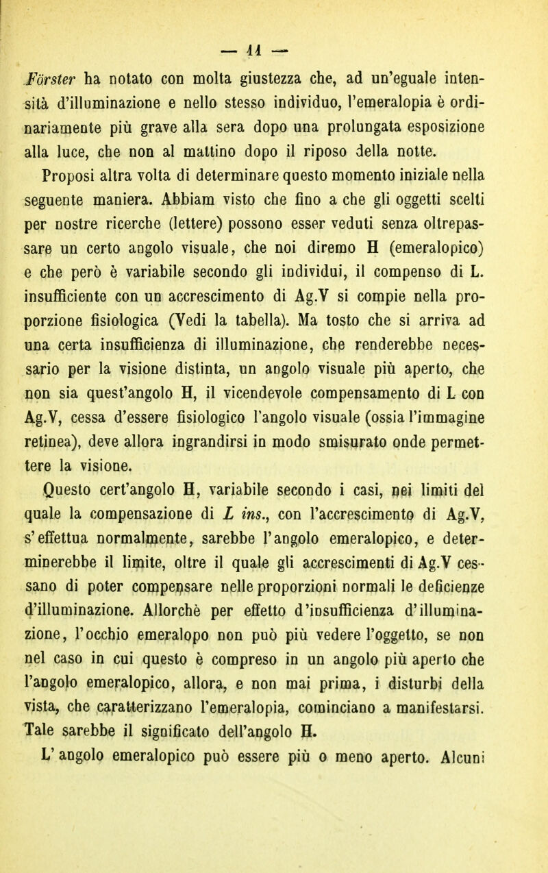 ! — Ai — Forster ha notato con molta giustezza che, ad un'eguale inten- sità d'illuminazione e nello stesso individuo, l'emeralopia è ordi- nariamente più grave alla sera dopo una prolungata esposizione alla luce, che non al mattino dopo il riposo della notte. Proposi altra volta di determinare questo momento iniziale nella seguente maniera. Abbiam visto che fino a che gli oggetti scelti per nostre ricerche (lettere) possono esser veduti senza oltrepas- sare un certo angolo visuale, che noi diremo H (emeralopico) e che però è variabile secondo gli individui, il compenso di L. insufficiente con un accrescimento di Ag.V si compie nella pro- porzione fisiologica (Vedi la tabella). Ma tosto che si arriva ad una certa insufficienza di illuminazione, ch^ renderebbe neces- sario per la visione distinta, un aDgolo visuale più aperto, che non sia quest'angolo H, il vicendevole compensamento di L con Ag.V, cessa d'essere fisiologico l'angolo visuale (ossia l'immagine retinea), deve allora ingrandirsi in modo smisurato onde permet- tere la visione. Questo cert'angolo H, variabile secondo i casi, nei limiti del quale la compensazione di L ins., con l'accrescimento di Ag.V, s'effettua normalmente, sarebbe l'angolo emeralopico, e deter- minerebbe il limite, oltre il quale gli accrescimenti di Ag.V ces- sano di poter compensare nelle proporzioni normali le deficienze d'illuminazione. Allorché per effetto d'insufficienza d'illumina- zione, l'occhio emeralopo non può più vedere l'oggetto, se non nel caso in cui questo è compreso in un angolo più aperto che l'angolo emeralopico, allora, e non mai prima, i disturbi della vista, che caratterizzano l'emeralopia, cominciano a manifestarsi. Tale sarebbe il significato dell'angolo H. L'angolo emeralopico può essere più o meno aperto. Alcuni