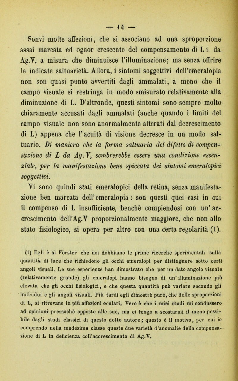 Sonvi molte affezioni, che si associano ad una sproporzione assai marcata ed ogoor crescente del compensamento di L i. da Ag.V, a misura che diminuisce l'illuminazione; ma senza offrire le indicate saltuarietà. Allora, i sintomi soggettivi dell'emeralopia non son quasi punto avvertiti dagli ammalati, a meno che il campo visuale si restringa in modo smisurato relativamente alla diminuzione di L. D'altronde, questi sintomi sono sempre molto chiaramente accusati dagli ammalati (anche quando i limiti del campo visuale non sono anormalmente alterati dal decrescimento di L) appena che l'acuità di visione decresce in un modo sal- tuario. Di maniera che la forma saltuaria del difetto di compen- sazione di L da Ag. 7, sembrerebbe essere una condizione essen- ziale, per la manifestazione bene spiccata dei sintomi emeralopici soggettivi. Vi sono quindi stati emeralopici della retina, senza manifesta- zione ben marcata dell'emeralopia: son questi quei casi in cui il compenso di L insufficiente, benché compiendosi con un' ac- crescimento dell'Ag.V proporzionalmente maggiore, che non allo stato fisiologico, si opera per altro con una certa regolarità (1). (1) Egli è al Forster che noi dobbiamo le prime ricerche sperimentali sulla quantità di luce che richiedono gli occhi emeralopi per distinguere sotto certi angoli visuali. Le sue esperienze han dimostrato che per un dato angolo visuale (relativamente grande) gli emeralopi hanno bisogno di un' illuminazione più elevata che gli occhi fisiologici, e che questa quantità può variare secondo gli individui e gli angoli visuali. Più tardi egli dimostrò pure, che delle sproporzioni di L, si ritrovano in più affezioni oculari. Vero è che i miei studi mi condussero ad opinioni pressoché opposte alle sue, ma ci tengo a scostarmi il meno possi- bile dagli studi classici di questo dotto autore; questo è il motivo, per cui io comprendo nella medesima classe queste due varietà d'anomalie della compensa- zione di L in deficienza coll'accrescimento di Ag.V.