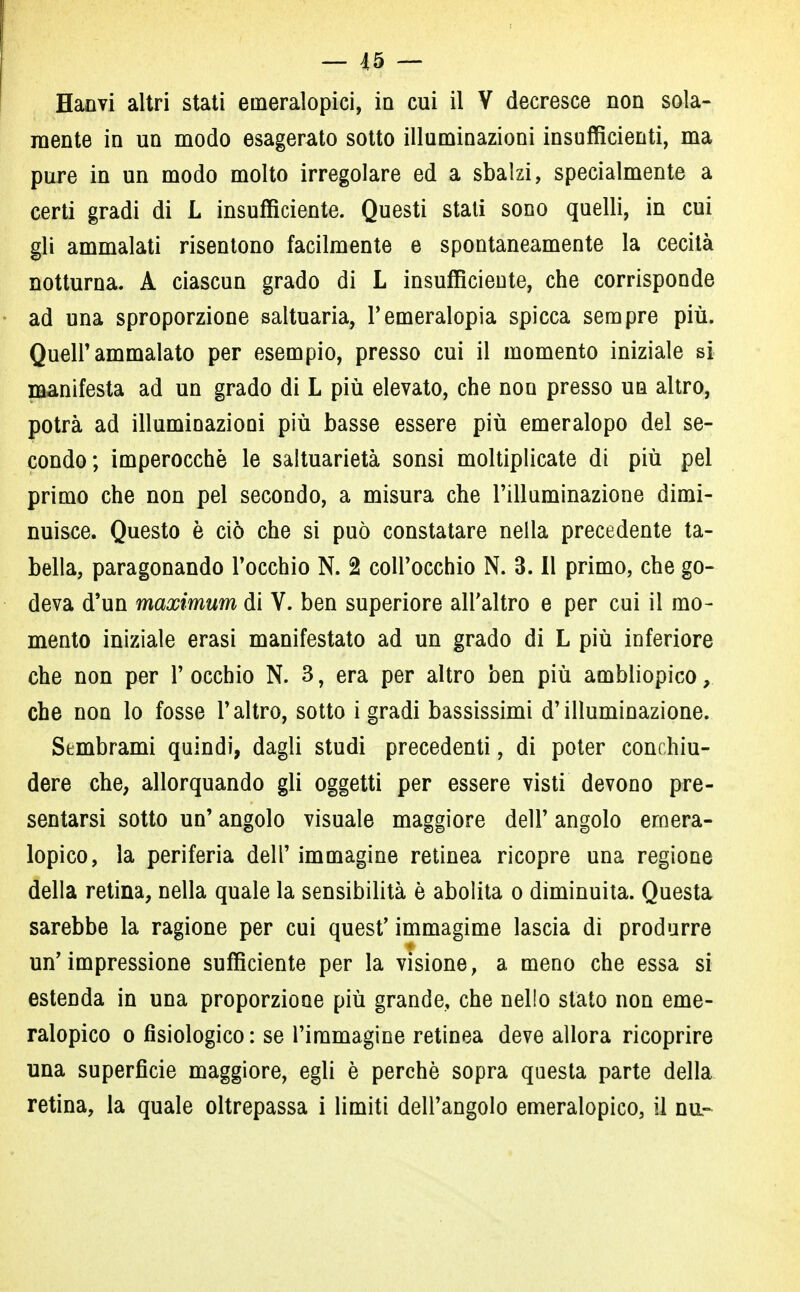 Hanvi altri stati emeralopici, in cui il V decresce non sola- mente in un modo esagerato sotto illuminazioni insufficienti, ma pure in un modo molto irregolare ed a sbalzi, specialmente a certi gradi di L insufficiente. Questi stati sono quelli, in cui gli ammalati risentono facilmente e spontaneamente la cecità notturna. A ciascun grado di L insufficiente, che corrisponde ad una sproporzione saltuaria, l'emeralopia spicca sempre più. Quell'ammalato per esempio, presso cui il momento iniziale si manifesta ad un grado di L più elevato, che non presso un altro, potrà ad illuminazioni più basse essere più emeralopo del se- condo; imperocché le saltuarietà sonsi moltiplicate di più pel primo che non pel secondo, a misura che l'illuminazione dimi- nuisce. Questo è ciò che si può constatare nella precedente ta- bella, paragonando l'occhio N. 2 colPocchio N. 3. Il primo, che go- deva d'un maximum di V. ben superiore all'altro e per cui il mo- mento iniziale erasi manifestato ad un grado di L più inferiore che non per l'occhio N. 3, era per altro ben più ambliopico, che non lo fosse l'altro, sotto i gradi bassissimi d'illuminazione. Sembrami quindi, dagli studi precedenti, di poter conchiu- dere che, allorquando gli oggetti per essere visti devono pre- sentarsi sotto un' angolo visuale maggiore dell' angolo emera- lopia, la periferia dell' immagine retinea ricopre una regione della retina, nella quale la sensibilità è abolita o diminuita. Questa sarebbe la ragione per cui quest'immagime lascia di produrre un'impressione sufficiente per la visione, a meno che essa si estenda in una proporzione più grande, che nello stato non eme- ralopia o fisiologico : se l'immagine retinea deve allora ricoprire una superficie maggiore, egli è perchè sopra questa parte della retina, la quale oltrepassa i limiti dell'angolo emeralopico, il nu-