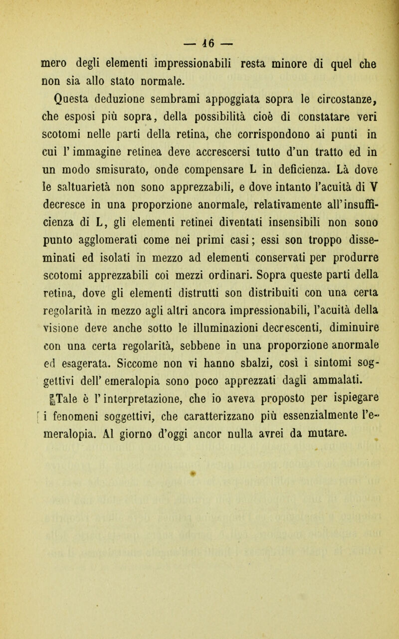 mero degli elementi impressionabili resta minore di quel che non sia allo stato normale. Questa deduzione sembrami appoggiata sopra le circostanze, che esposi più sopra, della possibilità cioè di constatare veri scotomi nelle parti della retina, che corrispondono ai punti in cui l'immagine retinea deve accrescersi tutto d'un tratto ed in un modo smisurato, onde compensare L in deficienza. Là dove le saltuarietà non sono apprezzabili, e dove intanto l'acuità di Y decresce in una proporzione anormale, relativamente all'insuffi- cienza di L, gli elementi retinei diventati insensibili non sono punto agglomerati come nei primi casi; essi son troppo disse- minati ed isolati in mezzo ad elementi conservati per produrre scotomi apprezzabili coi mezzi ordinari. Sopra queste parti della retina, dove gli elementi distrutti son distribuiti con una certa regolarità in mezzo agli altri ancora impressionabili, l'acuità della visione deve anche sotto le illuminazioni decrescenti, diminuire con una certa regolarità, sebbene in una proporzione anormale ed esagerata. Siccome non vi hanno sbalzi, così i sintomi sog- gettivi dell' emeralopia sono poco apprezzati dagli ammalati. |Tale è l'interpretazione, che io aveva proposto per ispiegare [ i fenomeni soggettivi, che caratterizzano più essenzialmente l'e- meralopia. Al giorno d'oggi ancor nulla avrei da mutare.