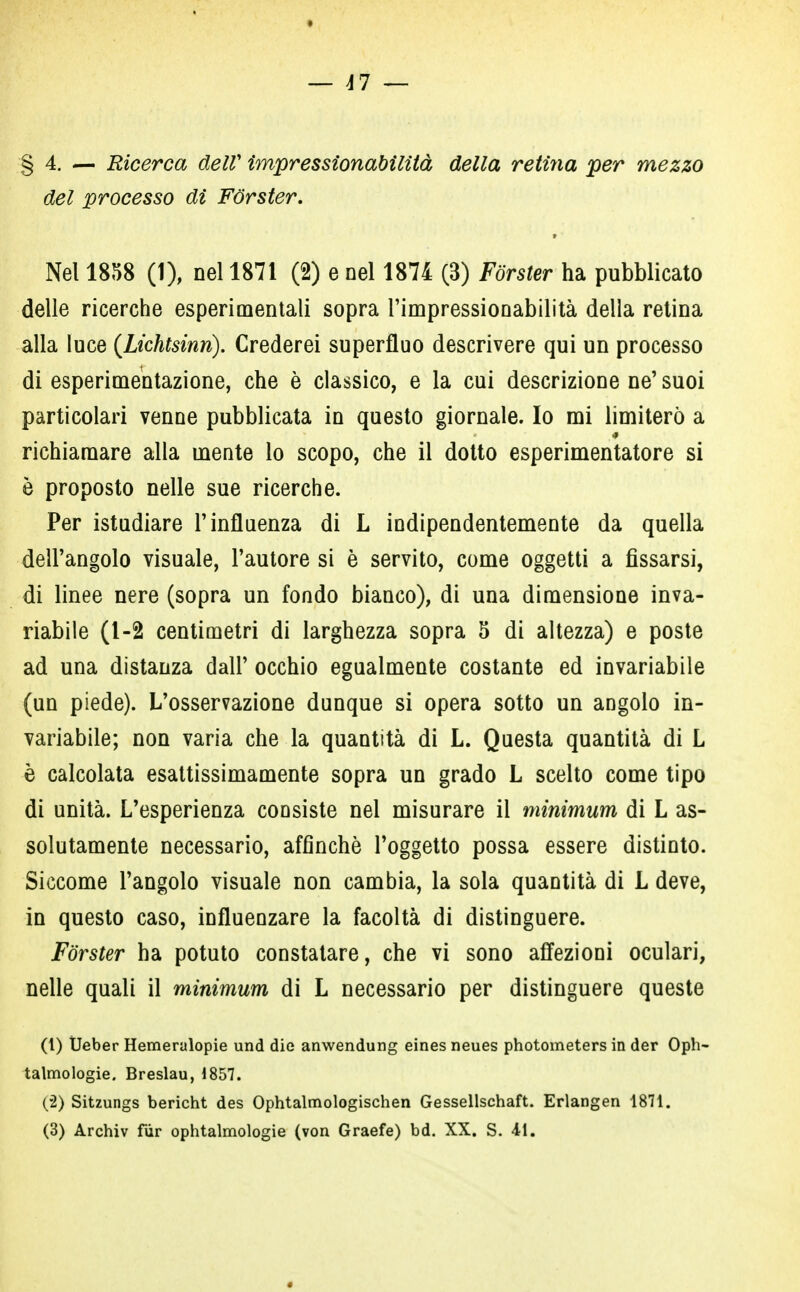 § 4. — Ricerca dell' impressionabilità della retina per mezzo del processo di Forster. § ■ Nel 1858 (1), nel 1871 (2) e nel 1874 (3) Forster ha pubblicato delle ricerche esperimentali sopra l'impressionabilità della retina alla luce (Lichtsinrì). Crederei superfluo descrivere qui un processo di esperimentazione, che è classico, e la cui descrizione ne' suoi particolari venne pubblicata in questo giornale. Io mi limiterò a richiamare alla mente lo scopo, che il dotto esperimentatore si è proposto nelle sue ricerche. Per istudiare l'influenza di L indipendentemente da quella dell'angolo visuale, l'autore si è servito, come oggetti a fissarsi, di linee nere (sopra un fondo bianco), di una dimensione inva- riabile (1-2 centimetri di larghezza sopra 5 di altezza) e poste ad una distanza dall' occhio egualmente costante ed invariabile (un piede). L'osservazione dunque si opera sotto un angolo in- variabile; non varia che la quantità di L. Questa quantità di L è calcolata esattissimamente sopra un grado L scelto come tipo di unità. L'esperienza consiste nel misurare il minimum di L as- solutamente necessario, affinchè l'oggetto possa essere distinto. Siccome l'angolo visuale non cambia, la sola quantità di L deve, in questo caso, influenzare la facoltà di distinguere. Forster ha potuto constatare, che vi sono affezioni oculari, nelle quali il minimum di L necessario per distinguere queste (1) Ueber Hemeralopie und die anwendung eines neues photometers in der Oph- talmologie. Breslau, 1857. (•2) Sitzungs bericht des Ophtalmologischen Gessellschaft. Erlangen 1871. (3) Archiv fùr ophtalmologie (von Graefe) bd. XX. S. 41.