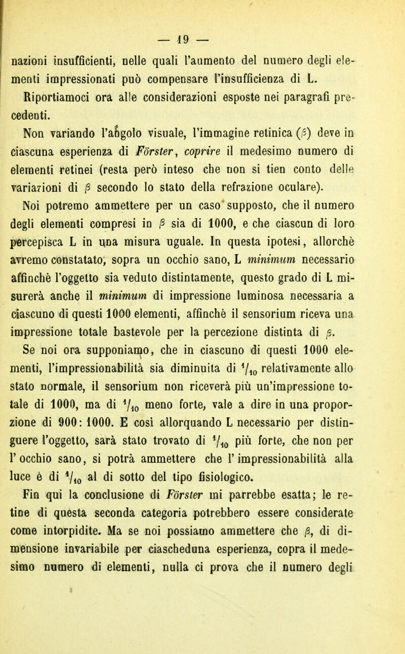 nazioni insufficienti, nelle quali l'aumento del numero degli ele- menti impressionati può compensare l'insufficienza di L. Riportiamoci ora alle considerazioni esposte nei paragrafi pre- cedenti. Non variando l'angolo visuale, l'immagine retinica (/3) deve in ciascuna esperienza di Forster, coprire il medesimo numero di elementi retinei (resta però inteso che non si tien conto delle variazioni di fi secondo lo stato della refrazione oculare). Noi potremo ammettere per un caso supposto, che il numero degli elementi compresi in fi sia di 1000, e che ciascun di loro percepisca L in una misura uguale. In questa ipotesi, allorché avremo constatato, sopra un occhio sano, L minimum necessario affinchè l'oggetto sia veduto distintamente, questo grado di L mi- surerà anche il minimum di impressione luminosa necessaria a ciascuno di questi 1000 elementi, affinchè il sensorium riceva una impressione totale bastevole per la percezione distinta di fi. Se noi ora supponiamo, che in ciascuno di questi 1000 ele- menti, l'impressionabilità sia diminuita di Ajì0 relativamente allo stato normale, il sensorium non riceverà più un'impressione to- tale di 1000, ma di i/i0 meno forte, vale a dire in una propor- zione di 900: 1000. E così allorquando L necessario per distin- guere l'oggetto, sarà stato trovato di '/io P*u f°rte> che non per l'occhio sano, si potrà ammettere che l'impressionabilità alla luce è di 4/i0 a* di sotto del tipo fisiologico. Fin qui la conclusione di Forster mi parrebbe esatta; le re- tine di questa seconda categoria potrebbero essere considerate come intorpidite. Ma se noi possiamo ammettere che fi, di di- mensione invariabile per ciascheduna esperienza, copra il mede- simo numero di elementi, nulla ci prova che il numero degli