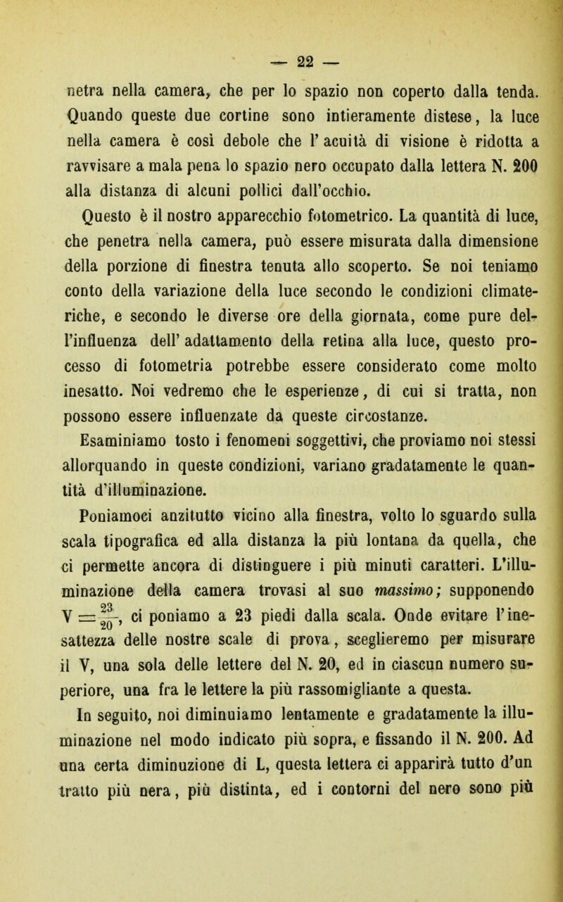 netra nella camera, che per lo spazio non coperto dalla tenda. Quando queste due cortine sono intieramente distese, la luce nella camera è così debole che Y acuità di visione è ridotta a ravvisare a mala pena lo spazio nero occupato dalla lettera N. 200 alla distanza di alcuni pollici dall'occhio. Questo è il nostro apparecchio fotometrico. La quantità di luce, che penetra nella camera, può essere misurata dalla dimensione della porzione di finestra tenuta allo scoperto. Se noi teniamo conto della variazione della luce secondo le condizioni climate- riche, e secondo le diverse ore della giornata, come pure del- l'influenza dell' adattamento della retina alla luce, questo pro- cesso di fotometria potrebbe essere considerato come molto inesatto. Noi vedremo che le esperienze, di cui si tratta, non possono essere influenzate da queste circostanze. Esaminiamo tosto i fenomeni soggettivi, che proviamo noi stessi allorquando in queste condizioni, variano gradatamente le quan- tità d'illuminazione. Poniamoci anzitutto vicino alla finestra, volto lo sguardo sulla scala tipografica ed alla distanza la più lontana da quella, che ci permette ancora di distinguere i più minuti caratteri. L'illu- minazione della camera trovasi al suo massimo; supponendo no Vz=2y, ci poniamo a 23 piedi dalla scala. Onde evitare l'ine- sattezza delle nostre scale di prova, sceglieremo per misurare il V, una sola delle lettere del N. 20, ed in ciascun numero su- periore, una fra le lettere la più rassomigliante a questa. In seguito, noi diminuiamo lentamente e gradatamente la illu- minazione nel modo indicato più sopra, e fissando il N. 200. Ad una certa diminuzione di L, questa lettera ci apparirà tutto d'un tratto più nera, più distinta, ed i contorni del nero sono più