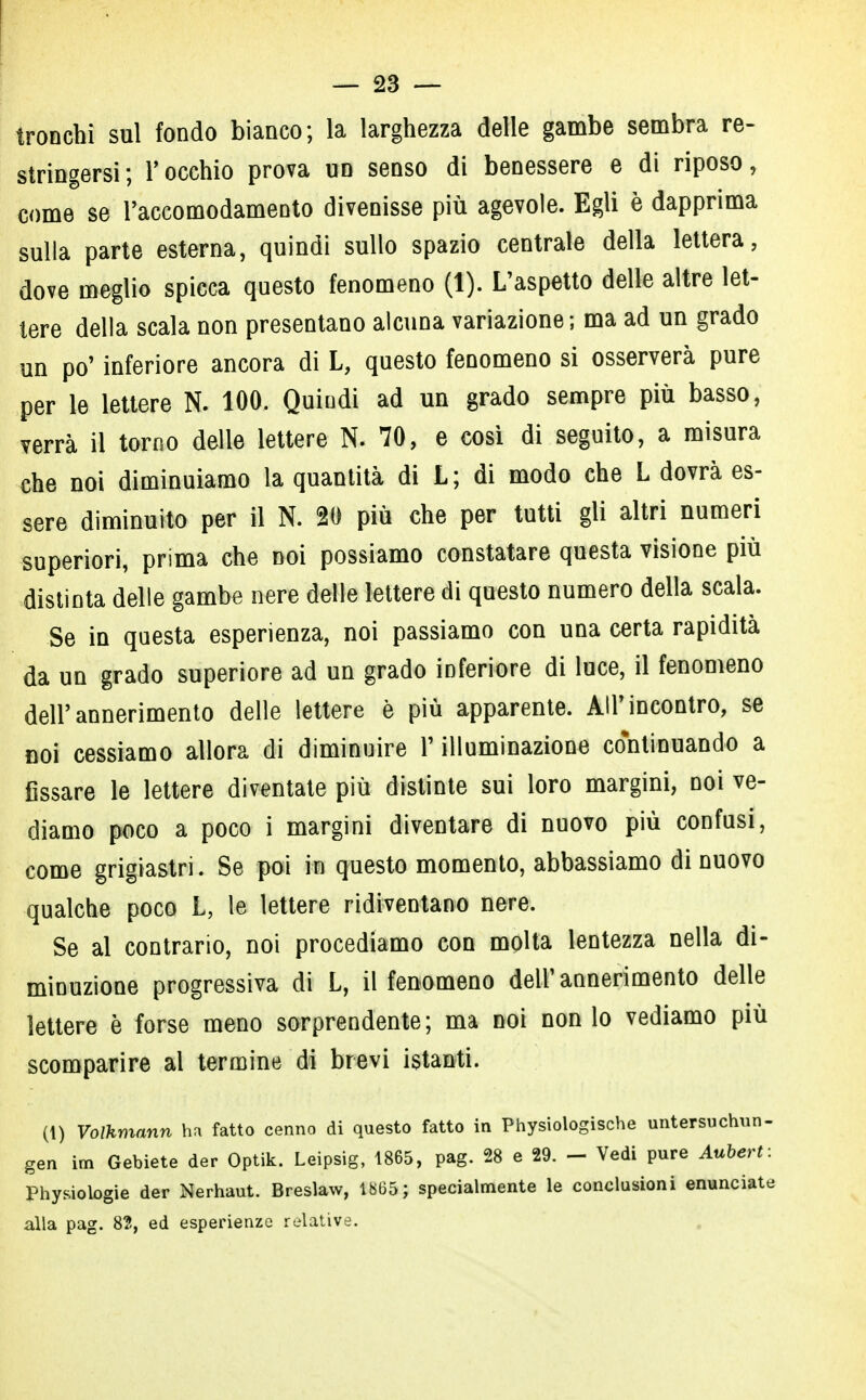 tronchi sul fondo bianco; la larghezza delle gambe sembra re- stringersi; l'occhio prova un senso di benessere e di riposo, come se raccomodamento divenisse più agevole. Egli è dapprima sulla parte esterna, quindi sullo spazio centrale della lettera, dove meglio spicca questo fenomeno (1). L'aspetto delle altre let- tere della scala non presentano alcuna variazione; ma ad un grado un po' inferiore ancora di L, questo fenomeno si osserverà pure per le lettere N. 100. Quindi ad un grado sempre più basso, verrà il torno delle lettere N. 70, e così di seguito, a misura che noi diminuiamo la quantità di L; di modo che L dovrà es- sere diminuito per il N. 20 più che per tutti gli altri numeri superiori, prima che noi possiamo constatare questa visione più distinta delle gambe nere delle lettere di questo numero della scala. Se in questa esperienza, noi passiamo con una certa rapidità da un grado superiore ad un grado inferiore di luce, il fenomeno dell'annerimento delle lettere è più apparente. All'incontro, se noi cessiamo allora di diminuire V illuminazione continuando a fissare le lettere diventate più distinte sui loro margini, noi ve- diamo poco a poco i margini diventare di nuovo più confusi, come grigiastri. Se poi in questo momento, abbassiamo di nuovo qualche poco L, le lettere ridiventano nere. Se al contrario, noi procediamo con molta lentezza nella di- minuzione progressiva di L, il fenomeno dell'annerimento delle lettere è forse meno sorprendente; ma noi non lo vediamo più scomparire al termine di brevi istanti. (1) Volkmann hn fatto cenno di questo fatto in Physiologische untersuchun- gen im Gebiete der Optik. Leipsig, 1865, pag. 28 e 29. - Vedi pure Aubert: Physiologie der Nerhaut. Breslaw, 1865; specialmente le conclusioni enunciate alla pag. 82, ed esperienze relative.