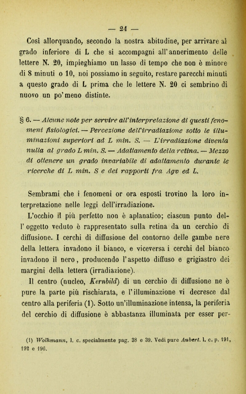 Così allorquando, secondo la nostra abitudine, per arrivare al grado inferiore di L che si accompagni all'annerimento delle lettere N. 20, impieghiamo un lasso di tempo che non è minore di 8 minuti o 10, noi possiamo in seguito, restare parecchi minuti a questo grado di L prima che le lettere N. 20 ci sembrino di nuovo un po'meno distinte. §6. — Alcune note per servire all'interpretazione di questi feno- meni fisiologici. —- Percezione delVirradiazione sotto le illu- minazioni superiori ad L min. S. — L'irradiazione diventa nulla al grado L min. S. — Adattamento della retina. — Mezzo di ottenere un grado invariabile di adattamento durante le ricerche di L min. S e dei rapporti fra Agv ed L. Sembrami che i fenomeni or ora esposti trovino la loro in- terpretazione nelle leggi dell'irradiazione. L'occhio il più perfetto non è aplanatico; ciascun punto del- l' oggetto veduto è rappresentato sulla retina da un cerchio di diffusione. I cerchi di diffusione del contorno delle gambe nere della lettera invadono il bianco, e viceversa i cerchi del bianco invadono il nero, producendo l'aspetto diffuso e grigiastro dei margini della lettera (irradiazione). Il centro (nucleo, Kernbild) di un cerchio di diffusione ne è pure la parte più rischiarata, e l'illuminazione vi decresce dal centro alla periferia (1). Sotto un'illuminazione intensa, la periferia del cerchio di diffusione è abbastanza illuminata per esser per- (1) Wolhmann, 1. c. specialmente pag. 38 e 39. Vedi pure Aubert. 1. c. p. 191r 192 e 196.