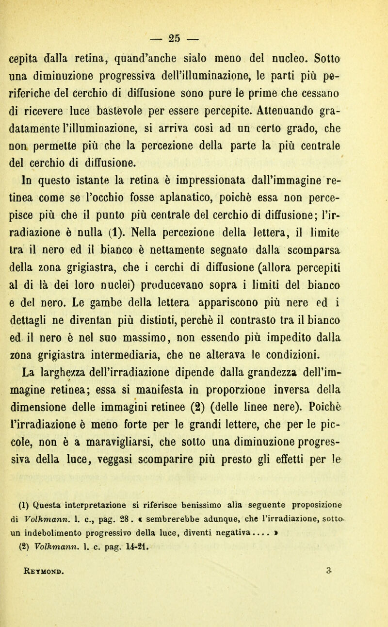 cepita dalla retina, quand'anche sialo meno del nucleo. Sotto una diminuzione progressiva dell'illuminazione, le parti più pe- riferiche del cerchio di diffusione sono pure le prime che cessano di ricevere luce bastevole per essere percepite. Attenuando gra- datamente l'illuminazione, si arriva così ad un certo grado, che non permette più che la percezione della parte la più centrale del cerchio di diffusione. In questo istante la relina è impressionata dall'immagine re- tinea come se l'occhio fosse aplanatico, poiché essa non perce- pisce più che il punto più centrale del cerchio di diffusione; l'ir- radiazione è nulla (1). Nella percezione della lettera, il limite tra il nero ed il bianco è nettamente segnato dalla scomparsa della zona grigiastra, che i cerchi di diffusione (allora percepiti al di là dei loro nuclei) producevano sopra i limiti del bianco e del nero. Le gambe della lettera appariscono più nere ed i dettagli ne diventan più distinti, perchè il contrasto tra il bianco ed il nero è nel suo massimo, non essendo più impedito dalla zona grigiastra intermediaria, che ne alterava le condizioni. La larghezza dell'irradiazione dipende dalla grandezza dell'im- magine retinea; essa si manifesta in proporzione inversa della dimensione delle immagini retinee (2) (delle linee nere). Poiché l'irradiazione è meno forte per le grandi lettere, che per le pic- cole, non è a maravigliarsi, che sotto una diminuzione progres- siva della luce, veggasi scomparire più presto gli effetti per le (1) Questa interpretazione si riferisce benissimo alia seguente proposizione di Volhmann. 1. e, pag. 28. « sembrerebbe adunque, che l'irradiazione, sotto- un indebolimento progressivo della luce, diventi negativa.... » (2) Volhmann. 1. c. pag. 14-21. Retmond. 3