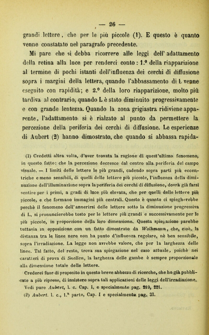 grandi lettere , che per le più piccole (t). E questo è quanto venne constatato nel paragrafo precedente. Mi pare che si debba ricorrere alle leggi dell' adattamento della retina alla luce per renderci conto : 1.° della riapparizione al termine di pochi istanti dell'influenza dei cerchi di diffusione sopra i margini della lettera, quando l'abbassamento di L venne eseguito con rapidità; e 2.° della loro riapparizione, molto più tardiva al contrario, quando L è stato diminuito progressivamente e con grande lentezza. Quando la zona grigiastra ridiviene appa- rente, l'adattamento si è rialzato al punto da permettere la percezione della periferia dei cerchi di diffusione. Le esperienze di Aubert (2) hanno dimostrato, che quando si abbassa rapida- (1) Credetti altra volta, d'aver trovata la ragione di quest'ultimo fenomeno, in questo fatto: che la percezione decresce dal centro alla periferia del campo visuale. — I limiti delle lettere le più grandi, cadendo sopra parti più eccen- triche e meno sensibili, di quelli delle lettere più piccole, l'influenza della dimi- nuzione dell'illuminazione sopra la periferia dei cerchi di diffusione, dovrà già farsi sentire per i primi, a gradi di luce più elevata, che per quelli delle lettere più piccole, e che formano immagini più centrali. Questo è quanto ci spiegherebbe perchè il fenomeno dell'annerirsi delle lettere sotto la diminuzione progressiva di L, si pronuncierebbe tosto per le lettere più grandi e successivamente per le più piccole, in proporzione della loro dimensione. Questa spiegazione parebbe tuttavia in opposizione con un fatto dimostrato da Wolkmann, che, cioè, la distanza tra le linee nere non ha punto d'influenza regolare, nè ben sensibile, sopra l'irradiazione. La legge non avrebbe valore, che per la larghezza delle linee. Tal fatto, del resto, trova sua spiegazione nel caso attuale, poiché nei caratteri di prova di Snellen, la larghezza delle gambe è sempre proporzionale alla dimensione totale delle lettere. Crederei fuor di proposito in questo breve abbozzo di ricerche, che ho già pubbli- cato a più riprese, di insistere sopra tali applicazioni delle leggi dell'irradiazione. Vedi pure Aubert, 1. c. Cap. I, e specialmente pag. 219, 221.