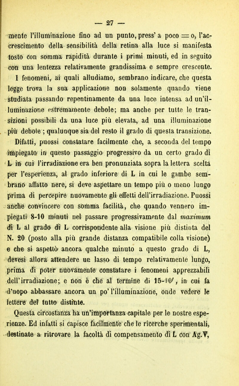 mente l'illuminazione fino ad un punto, press' a poco = o, F ac- crescimento della sensibilità della retina alla luce si manifesta tosto con somma rapidità durante i primi minuti, ed in seguito con una lentezza relativamente grandissima e sempre crescente. I fenomeni, ai quali alludiamo, sembrano indicare, che questa legge trova la sua applicazione non solamente quando viene studiata passando repentinamente da una luce intensa ad un'il- luminazione estrèmamente debole; ma anche per tutte le tran- sizioni possibili da una luce più elevata, ad una illuminazione più debole ; qualunque sia del resto il grado di questa transizione. Difatti, puossi constatare facilmente che, a seconda del tempo impiegato in questo passaggio progressivo da un certo grado di L in cui l'irradiazione era ben pronunziata sopra la lettera scelta per l'esperienza, al grado inferiore di L in cui le gambe sem- brano affatto nere, si deve aspettare un tempo più o meno lungo prima di percepire nuovamente gli effetti dell'irradiazione. Puossi anche convincere con somma facilità, che quando vennero im- piegati 8-10 minuti nel passare progressivamente dal maximum dì L al grado di L corrispondente alla visione più distinta del N. 20 (posto alla più grande distanza compatibile colla visione) e che si aspettò ancora qualche minuto a questo grado di L, devesi allora attendere un lasso di tempo relativamente lungo, prima di poter nuovamente constatare i fenomeni apprezzabili dell'irradiazione; e non è che al termine di 15-10', in cui fa d'uopo abbassare ancora un po'l'illuminazione, ónde vedere le lettere del tutto distinte. Questa circostanza ha un'importanza capitale per le nostre espe- rienze. Ed infatti si capisce facilmente che le ricerche sperimentali, destinate a ritrovare la facoltà di compensamento dì L con Àg.V,