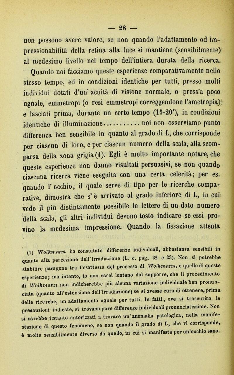 non possono avere valore, se non quando l'adattamento od im- pressionabilità della retina alla luce si mantiene (sensibilmente) al medesimo livello nel tempo dell'intiera durata della ricerca. Quando noi facciamo queste esperienze comparativamente nello stesso tempo, ed in condizioni identiche per tutti, presso molti individui dotati d'un' acuità di visione normale, o press'a poco uguale, emmetropi (o resi emmetropi correggendone l'ametropia); e lasciati prima, durante un certo tempo (15-200, in condizioni identiche di illuminazione noi non osserviamo punto differenza ben sensibile in quanto al grado di L, che corrisponde per ciascun di loro, e per ciascun numero della scala, alla scom- parsa della zona grigia (I). Egli è molto importante notare, che queste esperienze non danno risultati persuasivi, se non quando ciascuna ricerca viene eseguita con una certa celerità; per es. quando l'occhio, il quale serve di tipo per le ricerche compa- rative, dimostra che s' è arrivato al grado inferiore di L, in cui vede il più distintamente possibile le lettere di un dato numero della scala, gli altri individui devono tosto indicare se essi pro- vino la medesima impressione. Quando la fissazione attenta (1) Wolhmann ha constatato differenze individuali, abbastanza sensibili in quanto alla percezione dell'irradiazione (L. c. pag. 32 e 33). Non si potrebbe stabilire paragone tra l'esattezza del processo di Wolkmann, e quello di queste esperienze; ma intanto, io non sarei lontano dal supporre, che il procedimento di Wolkmann non indicherebbe più alcuna variazione individuale ben pronun- ciata (quanto all'estensione dell'irradiazione) se si avesse cura di ottenere, prima, delle ricerche, un adattamento uguale per tutti. In fatti, ove si trascurino le precauzioni indicateci trovano pure differenze individuali pronunciatissime. Non si sarebbe intanto autorizzati a trovare un'anomalia patologica, nella manife- stazione di questo fenomeno, se non quando il grado di L, che vi corrisponde, è molto sensibilmente diverso da quello, in cui si manifesta per un'occhio sano.