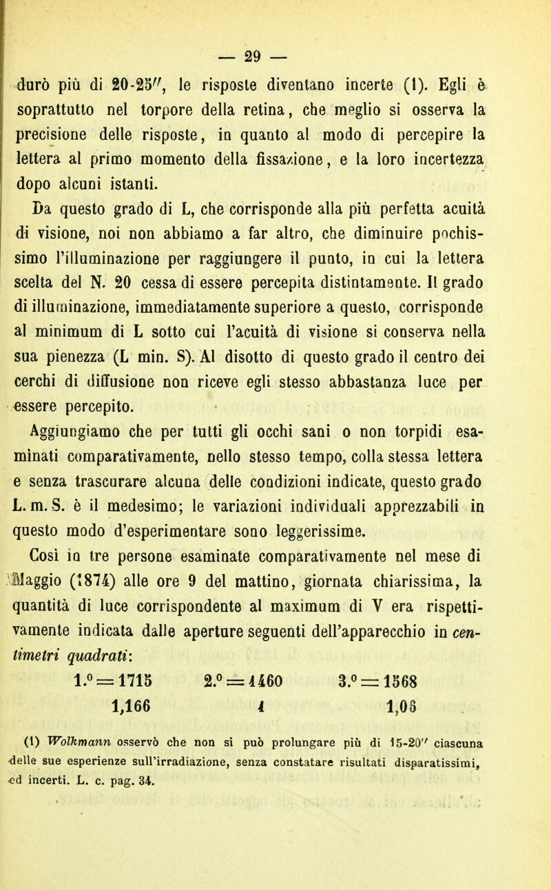 durò più di 20-25, le risposte diventano incerte (1). Egli è soprattutto nel torpore della retina, che meglio si osserva la precisione delle risposte, in quanto al modo di percepire la lettera al primo momento della fissazione, e la loro incertezza dopo alcuni istanti. Da questo grado di L, che corrisponde alla più perfetta acuità di visione, noi non abbiamo a far altro, che diminuire pochis- simo l'illuminazione per raggiungere il punto, in cui la lettera scelta del N. 20 cessa di essere percepita distintamente. Il grado di illuminazione, immediatamente superiore a questo, corrisponde al minimum di L sotto cui l'acuità di visione si conserva nella sua pienezza (L min. S). ÀI disotto di questo grado il centro dei cerchi di diffusione non riceve egli stesso abbastanza luce per essere percepito. Aggiungiamo che per tutti gli occhi sani o non torpidi esa- minati comparativamente, nello stesso tempo, colla stessa lettera e senza trascurare alcuna delle condizioni indicate, questo grado L.m. S. è il medesimo; le variazioni individuali apprezzabili in questo modo d'esperimentare sono leggerissime. Così io tre persone esaminate comparativamente nel mese di Maggio (1874) alle ore 9 del mattino, giornata chiarissima, la quantità di luce corrispondente al maximum di V era rispetti- vamente indicata dalle aperture seguenti dell'apparecchio in cen- timetri quadrati: l.° = 1715 2.° = 1460 3.° = 1568 1,166 i 1,08 (1) Wolkmann osservò che non si può prolungare più di 15-20 ciascuna delle sue esperienze sull'irradiazione, senza constatare risultati disparatissimi, ■ed incerti. L. c. pag. 34.