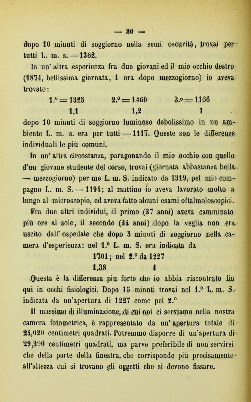 dopo 10 minuti di soggiorno nella semi oscurità, trovai per tutti L. m. s. = 1362. In un' altra esperienza fra due giovani ed il mio occhio destro (1874, bellissima giornata, 1 ora dopo mezzogiorno) io aveva trovato : l.° = 1325 2.° = 1460 3.o = 1166 1,1 1,2 1 dopo 10 minuti di soggiorno luminoso debolissimo in un am- biente L. m. s. era per tutti =1117. Queste son le differenze individuali le più comuni. In un' altra circostanza, paragonando il mio occhio con quello d'un giovane studente del corso, trovai (giornata abbastanza bella — mezzogiorno) per me L. m. S. indicato da 1319, pel mio com- pagno L. m. S. = 1194; al mattino io aveva lavorato molto a lungo al microscopio, ed aveva fatto alcuni esami oftalraoloscopici. Fra due altri individui, il primo (37 anni) aveva camminato più ore al sole, il seeondo (34 anni) dopo la veglia non era uscito dall' ospedale che dopo 5 minuti di soggiorno nella ca- mera d'esperienza: nel 1.° L. m. S. era indicata da 1701; nel 2.° da 1227 1,38 t Questa è la differenza più forte che io abbia riscontrato fin qui in occhi fisiologici. Dopo 15 minuti trovai nel 1.° L. m. S. indicata da un'apertura di 1227 come pel 2.° Il massimo di illuminazione, di tfui noi ci serviamo nella nostra camera fotometrica, è rappresentato da un' tortura totale di 24,020 centimetri quadrati. Potremmo disporre di un'apertura di 29,390 centimetri quadrati, ma parve preferibile di non servirsi che della parte della finestra, che corrisponde più precisamente alFaltezza cui si trovano gli oggetti che si devono fissare.