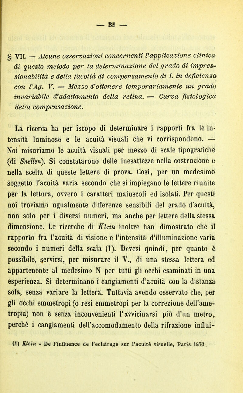 g yii. _ Alcune osservazioni concernenti l* applicazione clinica di questo metodo per la determinazione del grado di impres- sionabilità e della facoltà di compensamento di L in deficienza con VAg. V. — Mezzo d'ottenere temporariamente un grado invariabile d'adattamento della retina. — Curva fisiologica della compensazione. La ricerca ha per iscopo di determinare i rapporti fra le in- tensità laminose e le acuità visuali che vi corrispondono. — Noi misuriamo le acuità visuali per mezzo di scale tipografiche (di Snelleri). Si constatarono delle inesattezze nella costruzione e nella scelta di queste lettere di prova. Così, per un medesimo soggetto l'acuità varia secondo che si impiegano le lettere riunite per la lettura, ovvero i caratteri maiuscoli ed isolati. Per questi noi troviamo ugualmente differenze sensibili del grado d'acuità, non solo per i diversi numeri, ma anche per lettere della stessa dimensione. Le ricerche di Klein inoltre han dimostrato che il rapporto fra l'acuità di visione e l'intensità d'illuminazione varia secondo i numeri della scala (1). Devesi quindi, per quanto è possibile, servirsi, per misurare il V., di una stessa lettera ed appartenente al medesimo N per tutti gli occhi esaminati in una esperienza. Si determinano i cangiamenti d'acuità con la distanza sola, senza variare la lettera. Tuttavia avendo osservato che, per gli occhi emmetropi (o resi emmetropi per la correzione dell'ame- tropia) non è senza inconvenienti l'avvicinarsi più d'un metro, perchè i cangiamenti dell'accomodamento della rifrazione influì- (4) Klein - De l'influence de l'eclairage sur Tacuité visuelle, Paris 1873.