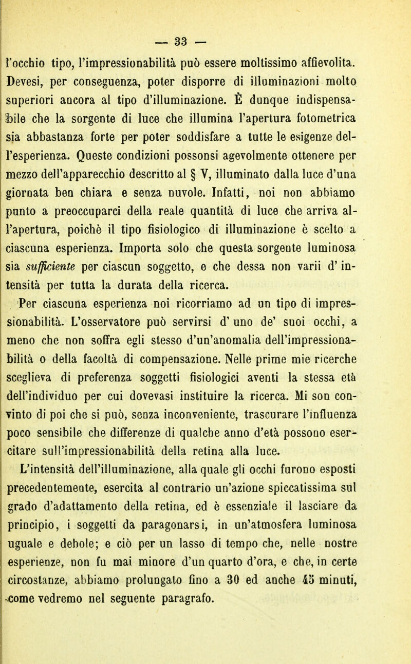 l'occhio tipo, l'impressionabilità può essere moltissimo affievolita. Devesi, per conseguenza, poter disporre di illuminazioni molto superiori ancora al tipo d'illuminazione. È dunque indispensa- bile che la sorgente di luce che illumina l'apertura fotometrica sia abbastanza forte per poter soddisfare a tutte le esigenze del- l'esperienza. Queste condizioni possonsi agevolmente ottenere per mezzo dell'apparecchio descritto ai § V, illuminato dalla luce d'una giornata ben chiara e senza nuvole. Infatti, noi non abbiamo punto a preoccuparci della reale quantità di luce che arriva al- l'apertura, poiché il tipo fisiologico di illuminazione è scelto a ciascuna esperienza. Importa solo che questa sorgente luminosa sia sufficiente per ciascun soggetto, e che dessa non varii d'in- tensità per tutta la durata della ricerca. Per ciascuna esperienza noi ricorriamo ad un tipo di impres- sionabilità. L'osservatore può servirsi d' uno de' suoi occhi, a meno che non soffra egli stesso d'un'anomalia dell'impressiona- bilità o della facoltà di compensazione. Nelle prime mie ricerche sceglieva di preferenza soggetti fisiologici aventi la stessa età dell'individuo per cui dovevasi instituire la ricerca. Mi son con- vinto di poi che si può, senza inconveniente, trascurare l'influenza poco sensibile che differenze di qualche anno d'età possono eser- citare sull'impressionabilità della retina alla luce. L'intensità dell'illuminazione, alla quale gli occhi furono esposti precedentemente, esercita al contrario un'azione spiccatissima sul grado d'adattamento della retina, ed è essenziale il lasciare da principio, i soggetti da paragonarsi, in un'atmosfera luminosa uguale e debole; e ciò per un lasso di tempo che, nelle nostre esperienze, non fu mai minore d'un quarto d'ora, e che, in certe circostanze, abbiamo prolungato fino a 30 ed anche 45 minuti, come vedremo nel seguente paragrafo.