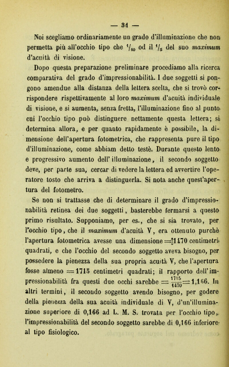 Noi scegliamo ordinariamente un grado d'illuminazione che non permetta più all'occhio tipo che i/i0 od il 4/s del suo maximum d'acuità di visione. Dopo questa preparazione preliminare procediamo alla ricerca comparativa del grado d'impressionabilità. I due soggetti si pon- gono amendue alla distanza della lettera scelta, che si trovò cor- rispondere rispettivamente al loro maximum d'acuità individuale di visione, e si aumenta, senza fretta, l'illuminazione fino al punto cui l'occhio tipo può distinguere nettamente questa lettera; si determina allora, e per quanto rapidamente è possìbile, la di- mensione dell'apertura fotometrica, che rappresenta pure il tipo d'illuminazione, come abbiam detto testé. Durante questo lento e progressivo aumento dell'illuminazione, il secondo soggetto deve, per parte sua, cercar di vedere la lettera ed avvertire l'ope- ratore tosto che arriva a distinguerla. Si nota anche quest'aper- tura del fotometro. Se non si trattasse che di determinare il grado d'impressio- nabilità retinea dei due soggetti, basterebbe fermarsi a questo primo risultato. Supponiamo, per es., che si sia trovato, per rocchio tipo, che il maximum d'acuità V, era ottenuto purché l'apertura fotometrica avesse una dimensione —^1170 centimetri quadrati, e che l'occhio del secondo soggetto aveva bisogno, per possedere la pienezza della sua propria acuità V, che l'apertura fosse almeno =1715 centimetri quadrati; il rapporto dell'im- pressionabilità fra questi due occhi sarebbe = ^=zl,lH6. In altri termini, il secondo soggetto avendo bisogno, per godere della pienezza della sua acuità individuale di V, d'un'illumina- zione superiore di 0,166 ad L. M. S. trovata per l'occhio tipo, l'impressionabilità del secondo soggetto sarebbe di 0,166 inferiore* al tipo fisiologico.