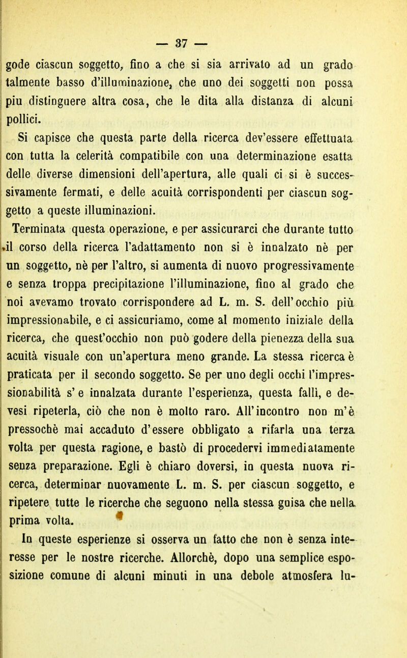 gode ciascun soggetto, fino a che si sia arrivato ad un grado talmente basso d'illuminaziooej che uno dei soggetti non possa più distinguere altra cosa, che le dita alla distanza di alcuni pollici. Si capisce che questa parte della ricerca dev'essere effettuata con tutta la celerità compatibile con una determinazione esatta delle diverse dimensioni dell'apertura, alle quali ci si è succes- sivamente fermati, e delle acuità corrispondenti per ciascun sog- getto a queste illuminazioni. Terminata questa operazione, e per assicurarci che durante tutto »il corso della ricerca l'adattamento non si è innalzato nè per un soggetto, nè per l'altro, si aumenta di nuovo progressivamente e senza troppa precipitazione l'illuminazione, fino al grado che noi avevamo trovato corrispondere ad L. m. S. dell'occhio più impressionabile, e ci assicuriamo, come al momento iniziale della ricerca, che quest'occhio non può godere della pienezza della sua acuità visuale con un'apertura meno grande. La stessa ricerca è praticata per il secondo soggetto. Se per uno degli occhi Timpres- sioDabilità s' e innalzata durante l'esperienza, questa falli, e de- vesi ripeterla, ciò che non è molto raro. All'incontro non m'è pressoché mai accaduto d'essere obbligato a rifarla una terza volta per questa ragione, e bastò di procedervi immediatamente senza preparazione. Egli è chiaro doversi, in questa nuova ri- cerca, determinar nuovamente L. m. S. per ciascun soggetto, e ripetere tutte le ricerche che seguono nella stessa guisa che nella prima volta. In queste esperienze si osserva un tatto che non è senza inte- resse per le nostre ricerche. Allorché, dopo una semplice espo- sizione comune di alcuni minuti in una debole atmosfera lu-