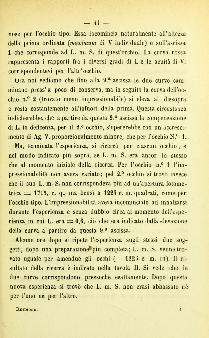 nose per l'occhio tipo. Essa incomincia naturalmente all'altezza della prima ordinata (maximum di V individuale) e sull'ascissa 1 che corrisponde ad L. m. S. di quest'occhio. La curva rossa rappresenta i rapporti fra i diversi gradi di L e le acuità di V. corrispondentevi per l'altr'occhio. Ora noi vediamo che fino alla 9.a ascissa le due curve cam- minano press' a poco di conserva, ma in seguito la curva dell'oc- chio n.° 2 (trovato meno impressionabile) si eleva al dissopra e resta costantemente all'infuori della prima. Questa circostanza indicherebbe, che a partire da questa 9.a ascissa la compensazione di L. in deficenza, per il 2.° occhio, s'opererebbe con un accresci- mento di Ag. V. proporzionalmente minore; che per l'occhio N.° 1. Ma, terminata l'esperienza, si ricercò per ciascun occhio, e nel modo indicato più sopra, se L. m. S. era ancor lo stesso che al momento iniziale della ricerca. Per l'occhio n.° 1 l'im- pressionabilità non aveva variato; pel 2.° occhio si trovò invece che il suo L. m. S. non corrispondeva più ad un'apertura fotome- trica = 1715, c. q., ma bensì a 1225 c. m. quadrati, come per l'occhio tipo. L'impressionabilità aveva incominciato ad innalzarsi durante l'esperienza e senza dubbio circa al momento dell'espe- rienza in cui L. era m> 0,6, ciò che era indicato dalla elevazione della curva a partire da questa 9.a ascissa. Alcune ore dopo si ripetè l'esperienza sugli stessi due sog- getti, dopo una preparazione*più completa; L. m. S. venne tro- vato uguale per amendue gli occhi (= 1225 c. ra. □). Il ri- sultato della ricerca è indicato nella tavola IL Si vede che le due curve corrispondono pressoché esattamente. Dopo questa nuova esperienza si trovò che L. m. S. non erasi abbassato nè per l'uno nè per l'altro. Reymond. 4